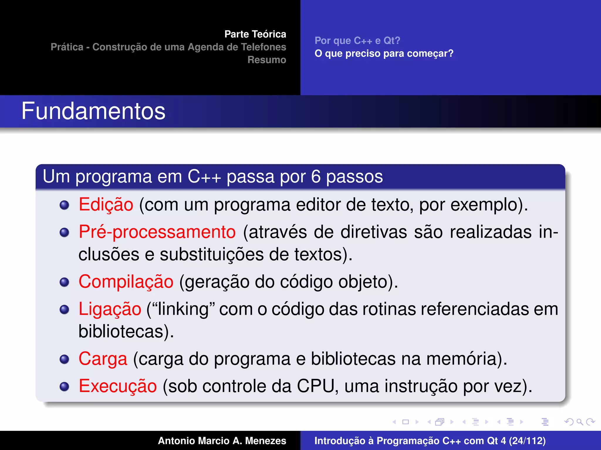 ´
                                    Parte Teorica
                                                    Por que C++ e Qt?
    ´              ¸˜
  Pratica - Construcao de uma Agenda de Telefones
                                                    O que preciso para comecar?
                                                                           ¸
                                         Resumo




Fundamentos

 Um programa em C++ passa por 6 passos
            ¸˜
       Edicao (com um programa editor de texto, por exemplo).
          ´                      ´               ˜
       Pre-processamento (atraves de diretivas sao realizadas in-
             ˜            ¸˜
       clusoes e substituicoes de textos).
               ¸˜        ¸˜      ´
       Compilacao (geracao do codigo objeto).
            ¸˜                   ´
       Ligacao (“linking” com o codigo das rotinas referenciadas em
       bibliotecas).
                                                         ´
       Carga (carga do programa e bibliotecas na memoria).
            ¸˜                                  ¸˜
       Execucao (sob controle da CPU, uma instrucao por vez).

                       Antonio Marcio A. Menezes           ¸˜ `          ¸˜
                                                    Introducao a Programacao C++ com Qt 4 (24/112)
 