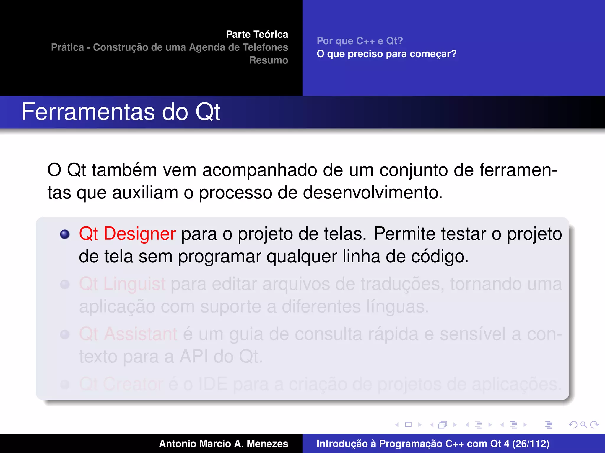 ´
                                    Parte Teorica
                                                    Por que C++ e Qt?
    ´              ¸˜
  Pratica - Construcao de uma Agenda de Telefones
                                                    O que preciso para comecar?
                                                                           ¸
                                         Resumo




Ferramentas do Qt

            ´
  O Qt tambem vem acompanhado de um conjunto de ferramen-
  tas que auxiliam o processo de desenvolvimento.

       Qt Designer para o projeto de telas. Permite testar o projeto
                                                    ´
       de tela sem programar qualquer linha de codigo.
                                                 ¸˜
       Qt Linguist para editar arquivos de traducoes, tornando uma
              ¸˜
       aplicacao com suporte a diferentes l´nguas.
                                             ı
                     ´                         ´
       Qt Assistant e um guia de consulta rapida e sens´vel a con-
                                                          ı
       texto para a API do Qt.
                   ´                  ¸˜                       ¸˜
       Qt Creator e o IDE para a criacao de projetos de aplicacoes.


                       Antonio Marcio A. Menezes           ¸˜ `          ¸˜
                                                    Introducao a Programacao C++ com Qt 4 (26/112)
 