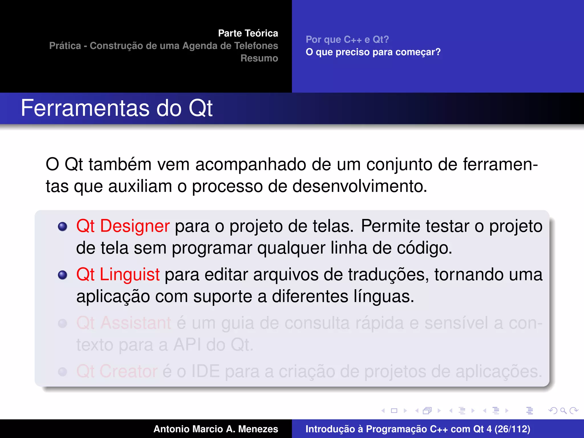 ´
                                    Parte Teorica
                                                    Por que C++ e Qt?
    ´              ¸˜
  Pratica - Construcao de uma Agenda de Telefones
                                                    O que preciso para comecar?
                                                                           ¸
                                         Resumo




Ferramentas do Qt

            ´
  O Qt tambem vem acompanhado de um conjunto de ferramen-
  tas que auxiliam o processo de desenvolvimento.

       Qt Designer para o projeto de telas. Permite testar o projeto
                                                    ´
       de tela sem programar qualquer linha de codigo.
                                                 ¸˜
       Qt Linguist para editar arquivos de traducoes, tornando uma
              ¸˜
       aplicacao com suporte a diferentes l´nguas.
                                             ı
                     ´                         ´
       Qt Assistant e um guia de consulta rapida e sens´vel a con-
                                                          ı
       texto para a API do Qt.
                   ´                  ¸˜                       ¸˜
       Qt Creator e o IDE para a criacao de projetos de aplicacoes.


                       Antonio Marcio A. Menezes           ¸˜ `          ¸˜
                                                    Introducao a Programacao C++ com Qt 4 (26/112)
 