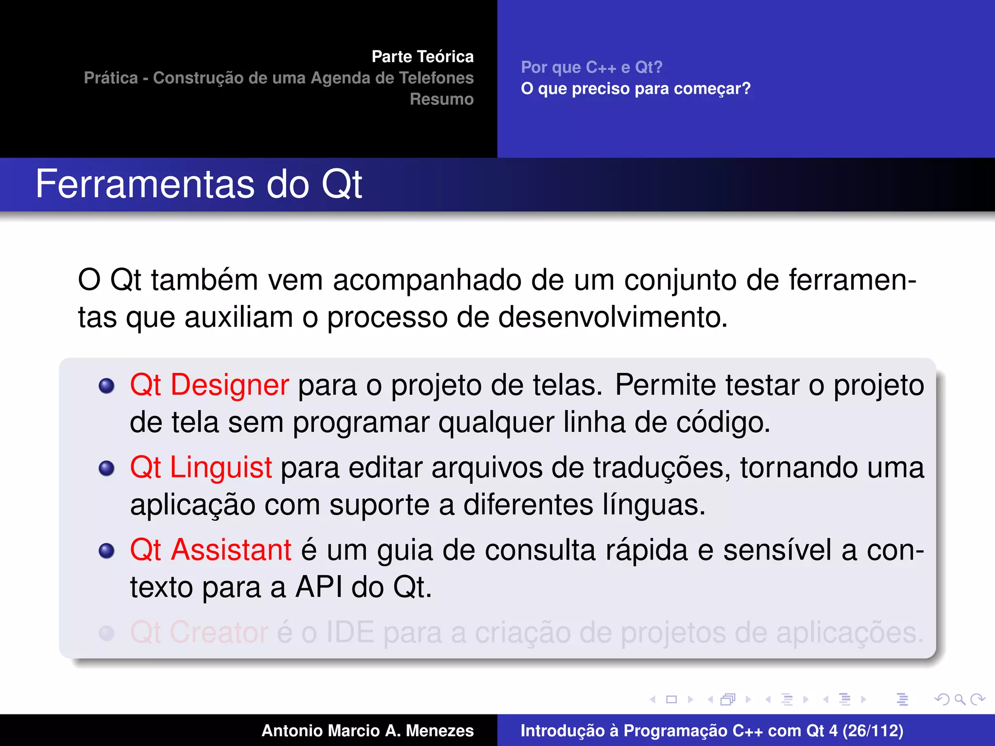 ´
                                    Parte Teorica
                                                    Por que C++ e Qt?
    ´              ¸˜
  Pratica - Construcao de uma Agenda de Telefones
                                                    O que preciso para comecar?
                                                                           ¸
                                         Resumo




Ferramentas do Qt

            ´
  O Qt tambem vem acompanhado de um conjunto de ferramen-
  tas que auxiliam o processo de desenvolvimento.

       Qt Designer para o projeto de telas. Permite testar o projeto
                                                    ´
       de tela sem programar qualquer linha de codigo.
                                                 ¸˜
       Qt Linguist para editar arquivos de traducoes, tornando uma
              ¸˜
       aplicacao com suporte a diferentes l´nguas.
                                             ı
                     ´                         ´
       Qt Assistant e um guia de consulta rapida e sens´vel a con-
                                                          ı
       texto para a API do Qt.
                   ´                  ¸˜                       ¸˜
       Qt Creator e o IDE para a criacao de projetos de aplicacoes.


                       Antonio Marcio A. Menezes           ¸˜ `          ¸˜
                                                    Introducao a Programacao C++ com Qt 4 (26/112)
 