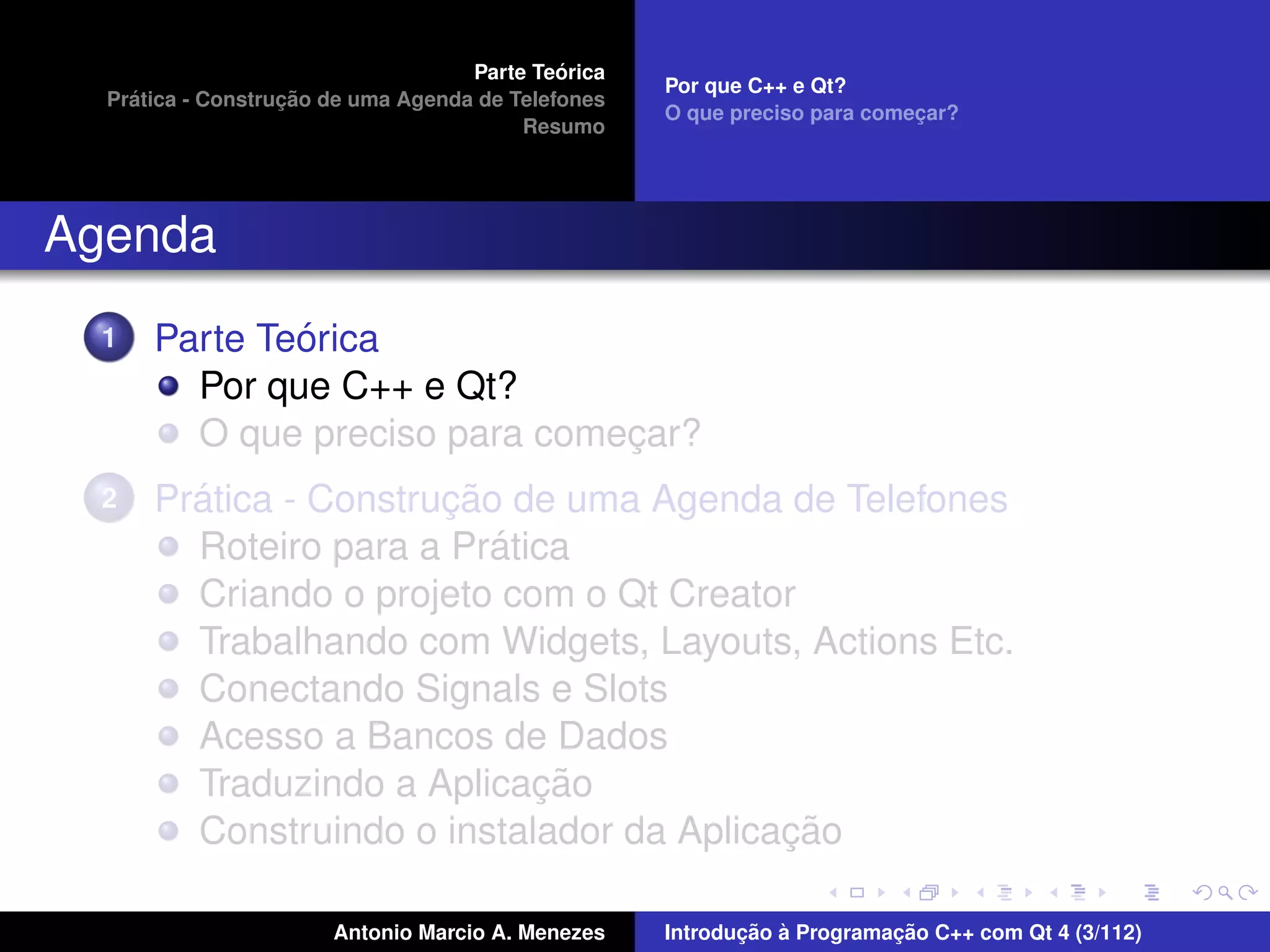 ´
                                    Parte Teorica
                                                    Por que C++ e Qt?
    ´              ¸˜
  Pratica - Construcao de uma Agenda de Telefones
                                                    O que preciso para comecar?
                                                                           ¸
                                         Resumo




Agenda
  1           ´
      Parte Teorica
        Por que C++ e Qt?
        O que preciso para comecar?
                               ¸
  2     ´              ¸˜
      Pratica - Construcao de uma Agenda de Telefones
                          ´
        Roteiro para a Pratica
        Criando o projeto com o Qt Creator
        Trabalhando com Widgets, Layouts, Actions Etc.
        Conectando Signals e Slots
        Acesso a Bancos de Dados
                            ¸˜
        Traduzindo a Aplicacao
                                          ¸˜
        Construindo o instalador da Aplicacao

                       Antonio Marcio A. Menezes           ¸˜ `          ¸˜
                                                    Introducao a Programacao C++ com Qt 4 (3/112)
 