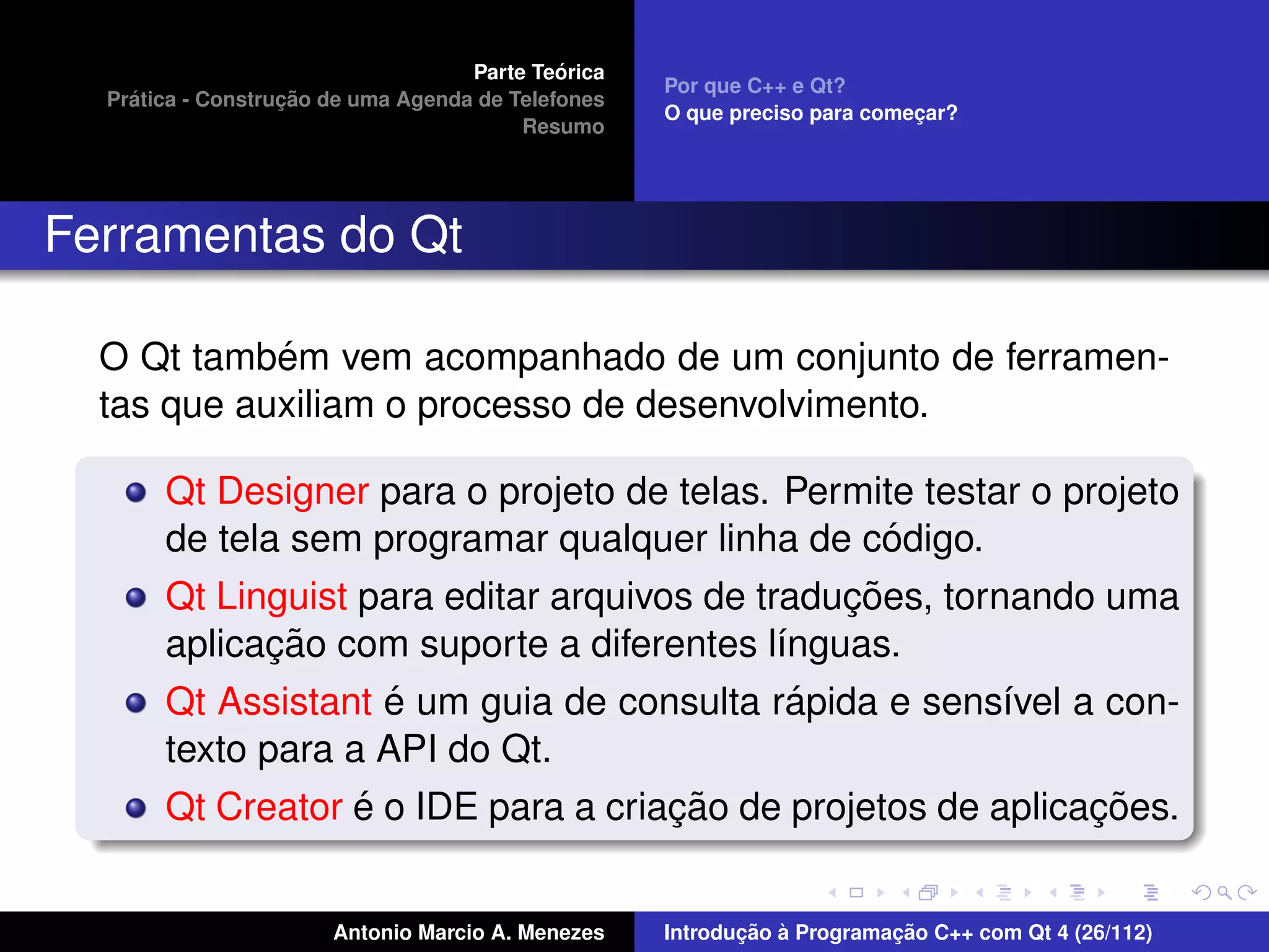 ´
                                    Parte Teorica
                                                    Por que C++ e Qt?
    ´              ¸˜
  Pratica - Construcao de uma Agenda de Telefones
                                                    O que preciso para comecar?
                                                                           ¸
                                         Resumo




Ferramentas do Qt

            ´
  O Qt tambem vem acompanhado de um conjunto de ferramen-
  tas que auxiliam o processo de desenvolvimento.

       Qt Designer para o projeto de telas. Permite testar o projeto
                                                    ´
       de tela sem programar qualquer linha de codigo.
                                                 ¸˜
       Qt Linguist para editar arquivos de traducoes, tornando uma
              ¸˜
       aplicacao com suporte a diferentes l´nguas.
                                             ı
                     ´                         ´
       Qt Assistant e um guia de consulta rapida e sens´vel a con-
                                                          ı
       texto para a API do Qt.
                   ´                  ¸˜                       ¸˜
       Qt Creator e o IDE para a criacao de projetos de aplicacoes.


                       Antonio Marcio A. Menezes           ¸˜ `          ¸˜
                                                    Introducao a Programacao C++ com Qt 4 (26/112)
 