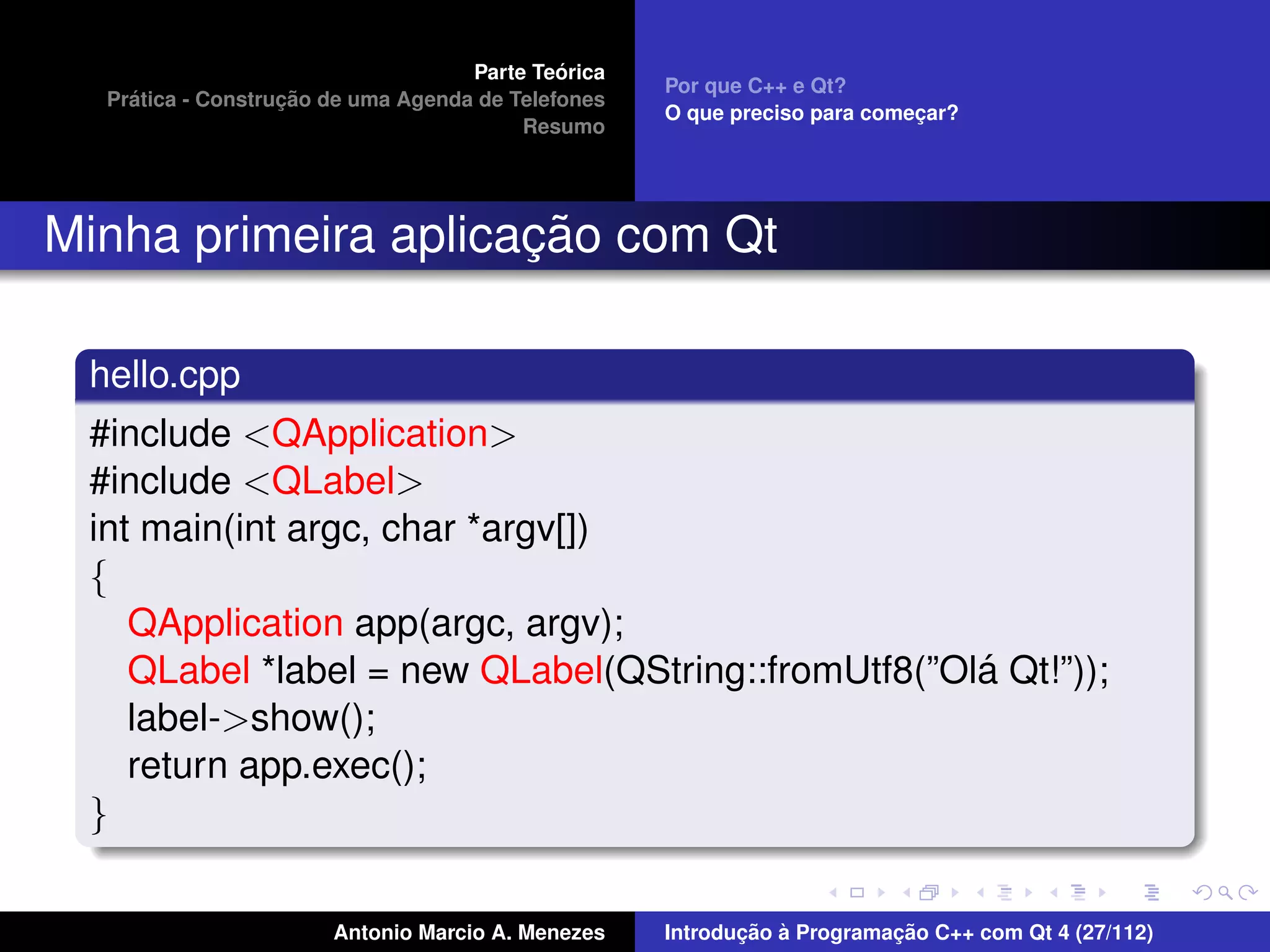 ´
                                    Parte Teorica
                                                    Por que C++ e Qt?
    ´              ¸˜
  Pratica - Construcao de uma Agenda de Telefones
                                                    O que preciso para comecar?
                                                                           ¸
                                         Resumo




                     ¸˜
Minha primeira aplicacao com Qt

 hello.cpp
 #include <QApplication>
 #include <QLabel>
 int main(int argc, char *argv[])
 {
    QApplication app(argc, argv);
                                                    ´
    QLabel *label = new QLabel(QString::fromUtf8(”Ola Qt!”));
    label->show();
    return app.exec();
 }

                       Antonio Marcio A. Menezes           ¸˜ `          ¸˜
                                                    Introducao a Programacao C++ com Qt 4 (27/112)
 