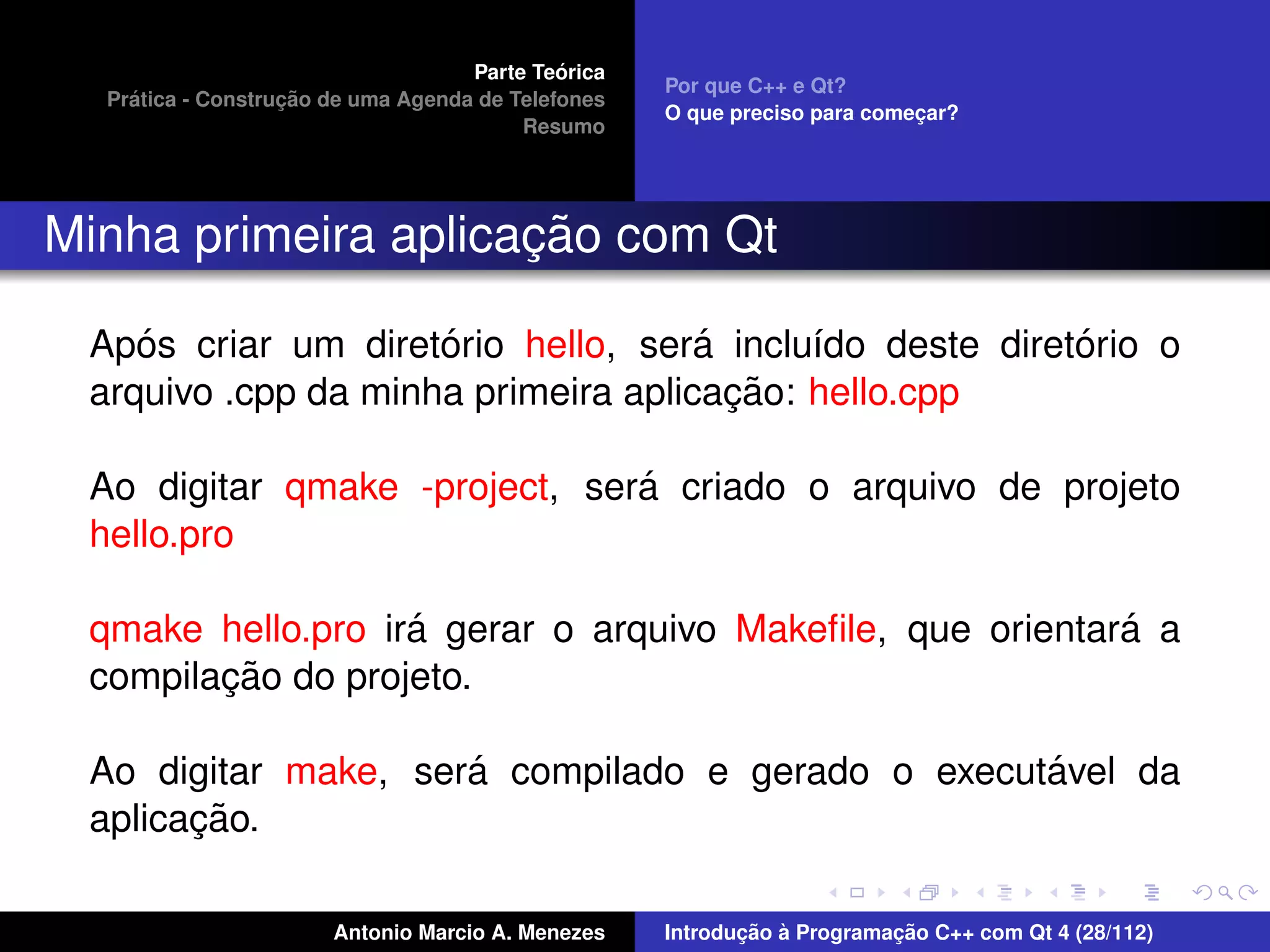 ´
                                    Parte Teorica
                                                    Por que C++ e Qt?
    ´              ¸˜
  Pratica - Construcao de uma Agenda de Telefones
                                                    O que preciso para comecar?
                                                                           ¸
                                         Resumo




                     ¸˜
Minha primeira aplicacao com Qt

    ´                ´               ´                   ´
 Apos criar um diretorio hello, sera inclu´do deste diretorio o
                                           ı
                                       ¸˜
 arquivo .cpp da minha primeira aplicacao: hello.cpp

                               ´
 Ao digitar qmake -project, sera criado o arquivo de projeto
 hello.pro

                   ´                                      ´
 qmake hello.pro ira gerar o arquivo Makeﬁle, que orientara a
        ¸˜
 compilacao do projeto.

                     ´                            ´
 Ao digitar make, sera compilado e gerado o executavel da
       ¸˜
 aplicacao.

                       Antonio Marcio A. Menezes           ¸˜ `          ¸˜
                                                    Introducao a Programacao C++ com Qt 4 (28/112)
 