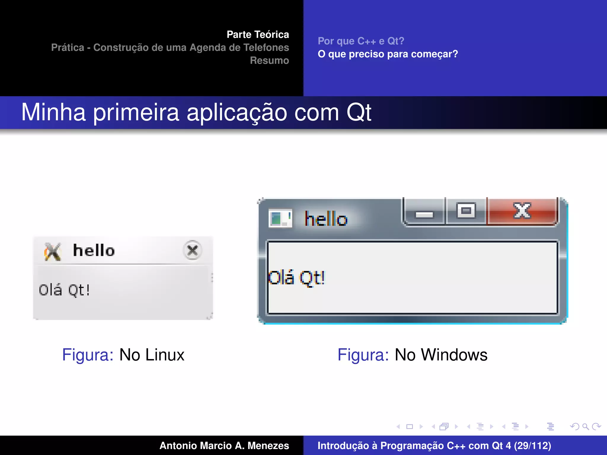 ´
                                    Parte Teorica
                                                    Por que C++ e Qt?
    ´              ¸˜
  Pratica - Construcao de uma Agenda de Telefones
                                                    O que preciso para comecar?
                                                                           ¸
                                         Resumo




                     ¸˜
Minha primeira aplicacao com Qt




    Figura: No Linux                                   Figura: No Windows




                       Antonio Marcio A. Menezes           ¸˜ `          ¸˜
                                                    Introducao a Programacao C++ com Qt 4 (29/112)
 