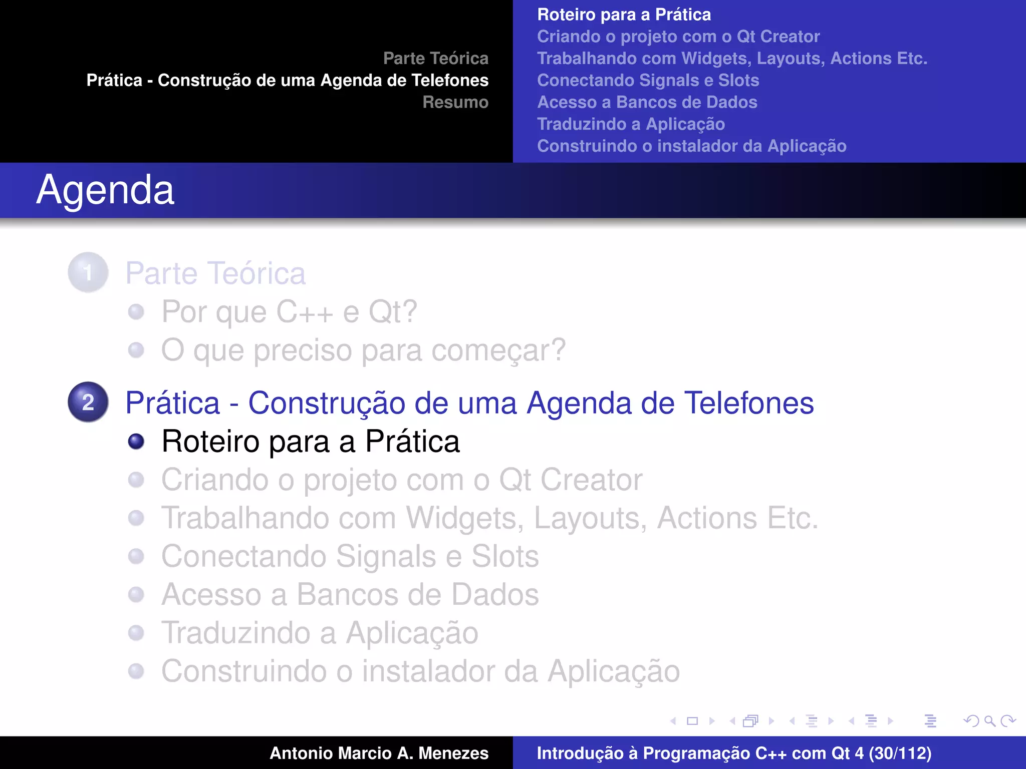 ´
                                                    Roteiro para a Pratica
                                                    Criando o projeto com o Qt Creator
                                             ´
                                    Parte Teorica   Trabalhando com Widgets, Layouts, Actions Etc.
    ´              ¸˜
  Pratica - Construcao de uma Agenda de Telefones   Conectando Signals e Slots
                                         Resumo     Acesso a Bancos de Dados
                                                                         ¸˜
                                                    Traduzindo a Aplicacao
                                                                                      ¸˜
                                                    Construindo o instalador da Aplicacao


Agenda
  1           ´
      Parte Teorica
        Por que C++ e Qt?
        O que preciso para comecar?
                               ¸
  2     ´              ¸˜
      Pratica - Construcao de uma Agenda de Telefones
                          ´
        Roteiro para a Pratica
        Criando o projeto com o Qt Creator
        Trabalhando com Widgets, Layouts, Actions Etc.
        Conectando Signals e Slots
        Acesso a Bancos de Dados
                            ¸˜
        Traduzindo a Aplicacao
                                          ¸˜
        Construindo o instalador da Aplicacao

                       Antonio Marcio A. Menezes           ¸˜ `          ¸˜
                                                    Introducao a Programacao C++ com Qt 4 (30/112)
 
