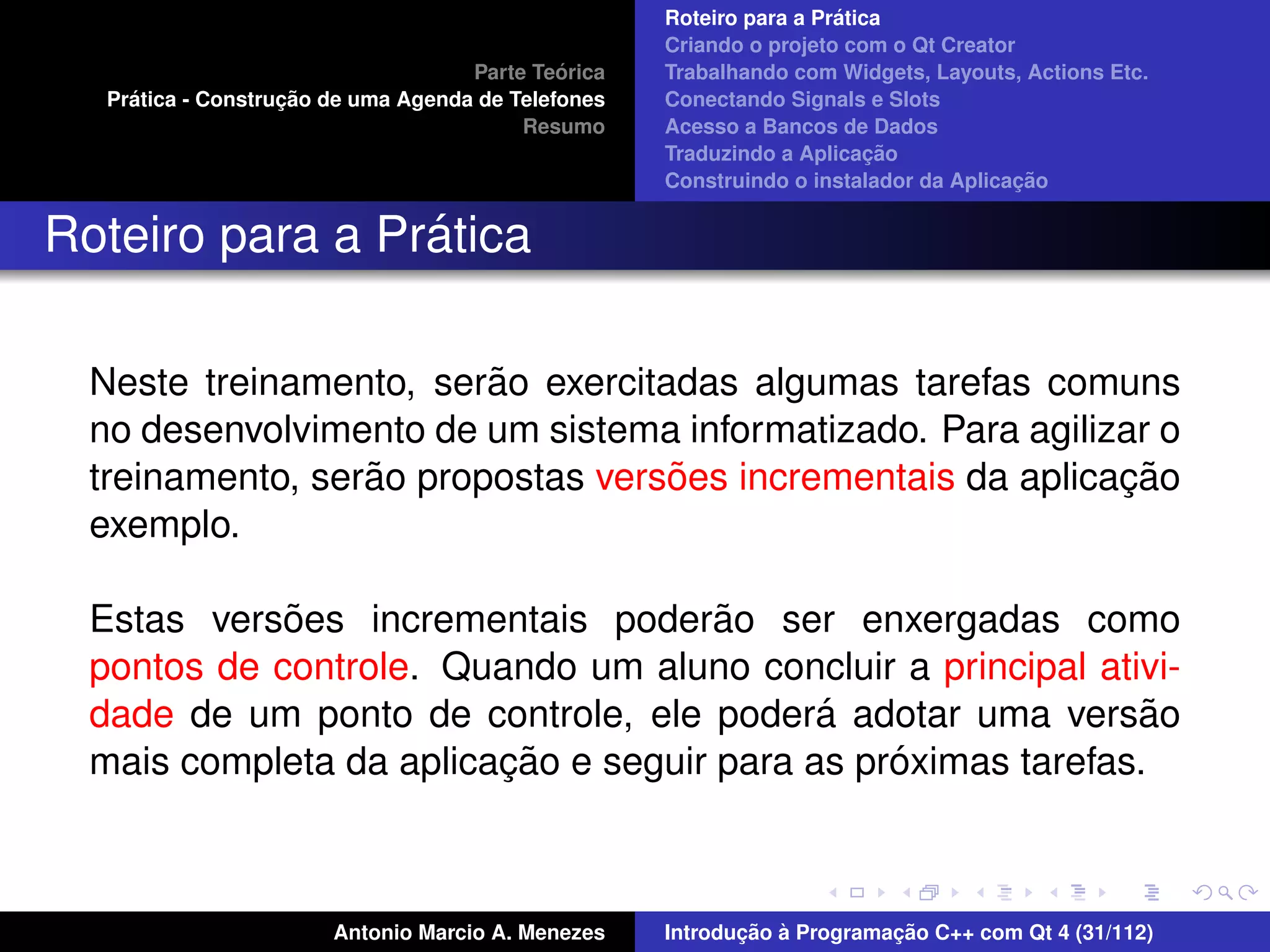 ´
                                                     Roteiro para a Pratica
                                                     Criando o projeto com o Qt Creator
                                              ´
                                     Parte Teorica   Trabalhando com Widgets, Layouts, Actions Etc.
     ´              ¸˜
   Pratica - Construcao de uma Agenda de Telefones   Conectando Signals e Slots
                                          Resumo     Acesso a Bancos de Dados
                                                                          ¸˜
                                                     Traduzindo a Aplicacao
                                                                                       ¸˜
                                                     Construindo o instalador da Aplicacao


                 ´
Roteiro para a Pratica

                         ˜
  Neste treinamento, serao exercitadas algumas tarefas comuns
  no desenvolvimento de um sistema informatizado. Para agilizar o
                  ˜                ˜                         ¸˜
  treinamento, serao propostas versoes incrementais da aplicacao
  exemplo.

             ˜                        ˜
  Estas versoes incrementais poderao ser enxergadas como
  pontos de controle. Quando um aluno concluir a principal ativi-
                                            ´
  dade de um ponto de controle, ele podera adotar uma versao   ˜
                         ¸˜                     ´
  mais completa da aplicacao e seguir para as proximas tarefas.



                        Antonio Marcio A. Menezes           ¸˜ `          ¸˜
                                                     Introducao a Programacao C++ com Qt 4 (31/112)
 