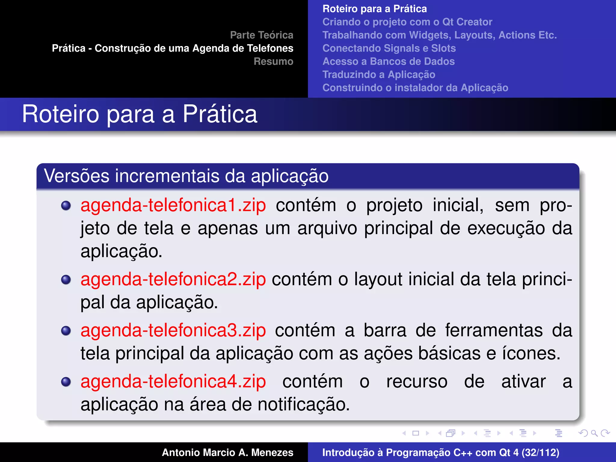 ´
                                                    Roteiro para a Pratica
                                                    Criando o projeto com o Qt Creator
                                             ´
                                    Parte Teorica   Trabalhando com Widgets, Layouts, Actions Etc.
    ´              ¸˜
  Pratica - Construcao de uma Agenda de Telefones   Conectando Signals e Slots
                                         Resumo     Acesso a Bancos de Dados
                                                                         ¸˜
                                                    Traduzindo a Aplicacao
                                                                                      ¸˜
                                                    Construindo o instalador da Aplicacao


                 ´
Roteiro para a Pratica

      ˜                         ¸˜
  Versoes incrementais da aplicacao
                                  ´
       agenda-telefonica1.zip contem o projeto inicial, sem pro-
                                                          ¸˜
       jeto de tela e apenas um arquivo principal de execucao da
             ¸˜
       aplicacao.
                                  ´
       agenda-telefonica2.zip contem o layout inicial da tela princi-
                    ¸˜
       pal da aplicacao.
                                    ´
       agenda-telefonica3.zip contem a barra de ferramentas da
                               ¸˜          ¸˜    ´
       tela principal da aplicacao com as acoes basicas e ´cones.
                                                          ı
                                   ´
       agenda-telefonica4.zip contem o recurso de ativar a
             ¸˜     ´              ¸˜
       aplicacao na area de notiﬁcacao.

                       Antonio Marcio A. Menezes           ¸˜ `          ¸˜
                                                    Introducao a Programacao C++ com Qt 4 (32/112)
 