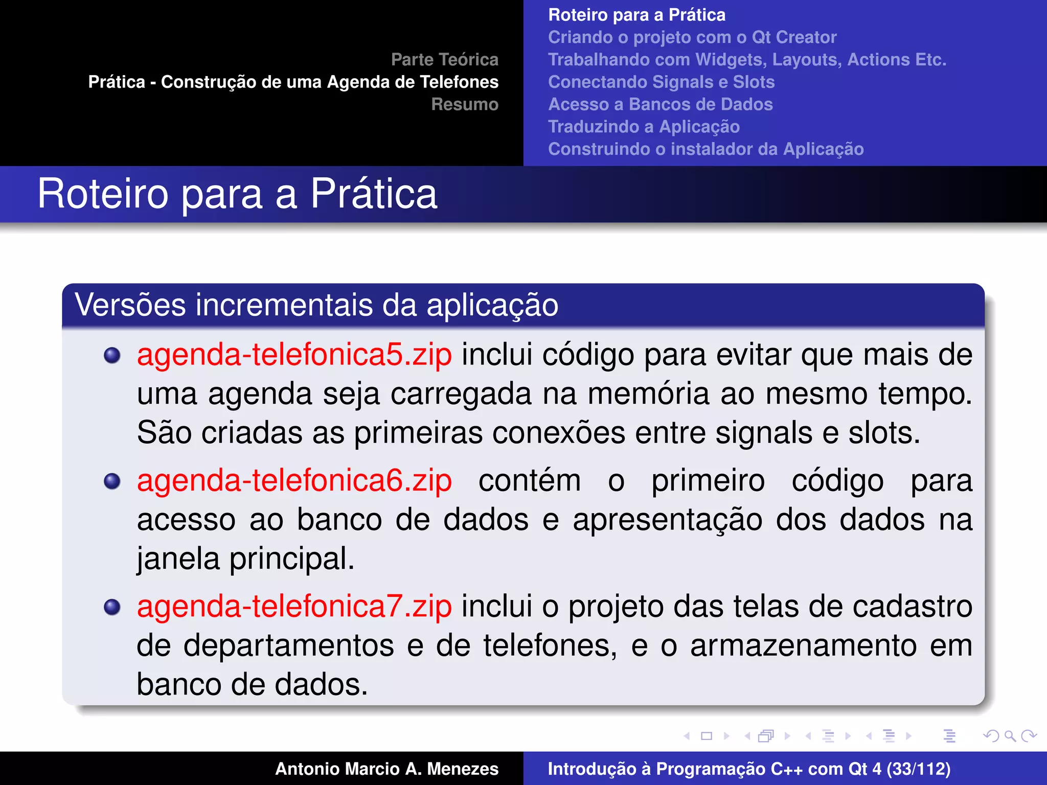 ´
                                                    Roteiro para a Pratica
                                                    Criando o projeto com o Qt Creator
                                             ´
                                    Parte Teorica   Trabalhando com Widgets, Layouts, Actions Etc.
    ´              ¸˜
  Pratica - Construcao de uma Agenda de Telefones   Conectando Signals e Slots
                                         Resumo     Acesso a Bancos de Dados
                                                                         ¸˜
                                                    Traduzindo a Aplicacao
                                                                                      ¸˜
                                                    Construindo o instalador da Aplicacao


                 ´
Roteiro para a Pratica

      ˜                         ¸˜
  Versoes incrementais da aplicacao
                                       ´
       agenda-telefonica5.zip inclui codigo para evitar que mais de
                                             ´
       uma agenda seja carregada na memoria ao mesmo tempo.
         ˜                               ˜
       Sao criadas as primeiras conexoes entre signals e slots.
                                     ´                   ´
       agenda-telefonica6.zip contem o primeiro codigo para
                                                 ¸˜
       acesso ao banco de dados e apresentacao dos dados na
       janela principal.
       agenda-telefonica7.zip inclui o projeto das telas de cadastro
       de departamentos e de telefones, e o armazenamento em
       banco de dados.

                       Antonio Marcio A. Menezes           ¸˜ `          ¸˜
                                                    Introducao a Programacao C++ com Qt 4 (33/112)
 