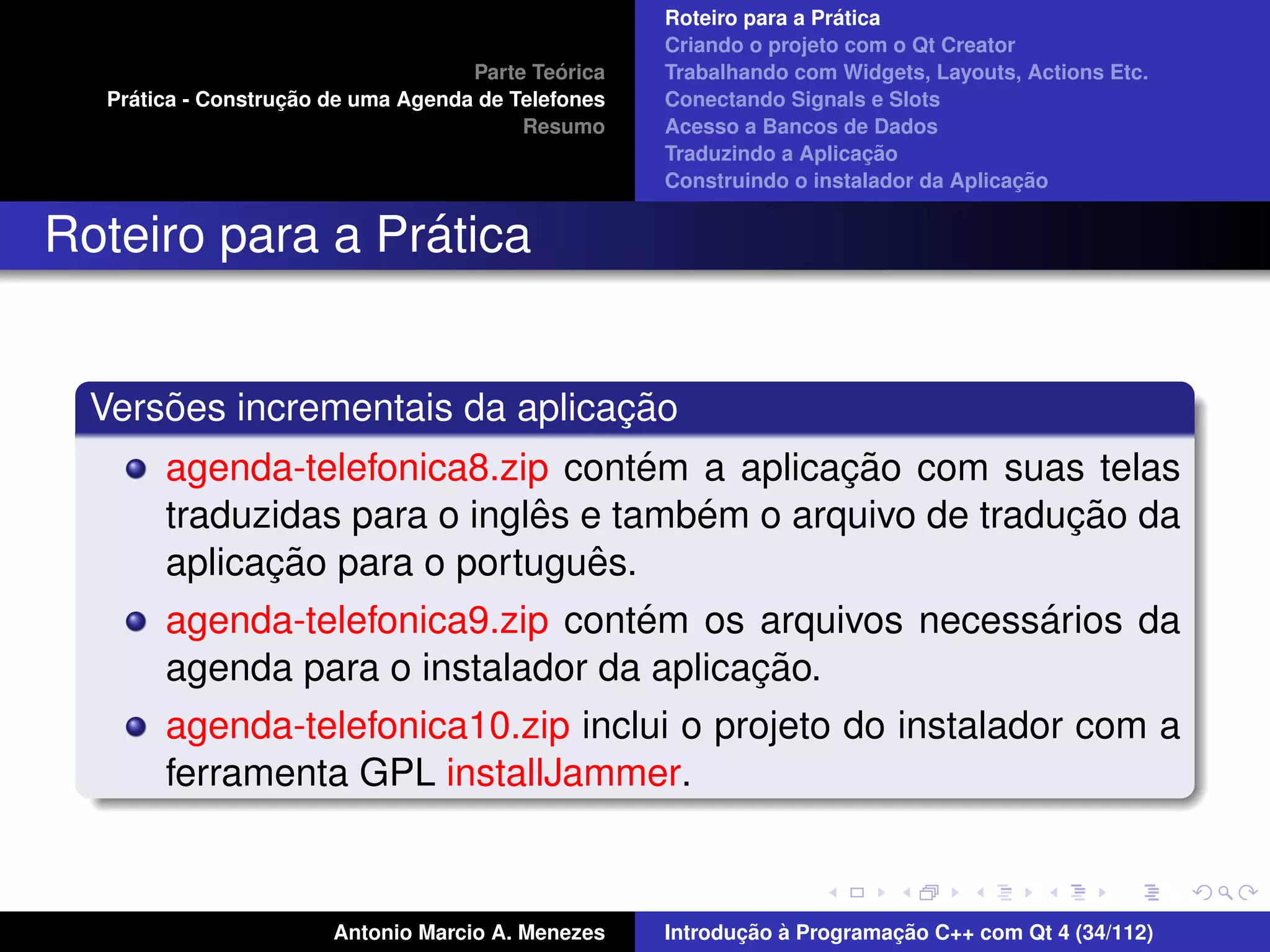 ´
                                                    Roteiro para a Pratica
                                                    Criando o projeto com o Qt Creator
                                             ´
                                    Parte Teorica   Trabalhando com Widgets, Layouts, Actions Etc.
    ´              ¸˜
  Pratica - Construcao de uma Agenda de Telefones   Conectando Signals e Slots
                                         Resumo     Acesso a Bancos de Dados
                                                                         ¸˜
                                                    Traduzindo a Aplicacao
                                                                                      ¸˜
                                                    Construindo o instalador da Aplicacao


                 ´
Roteiro para a Pratica


      ˜                         ¸˜
  Versoes incrementais da aplicacao
                                    ´         ¸˜
       agenda-telefonica8.zip contem a aplicacao com suas telas
                             ˆ        ´                    ¸˜
       traduzidas para o ingles e tambem o arquivo de traducao da
             ¸˜                  ˆ
       aplicacao para o portugues.
                                  ´                    ´
       agenda-telefonica9.zip contem os arquivos necessarios da
                                         ¸˜
       agenda para o instalador da aplicacao.
       agenda-telefonica10.zip inclui o projeto do instalador com a
       ferramenta GPL installJammer.



                       Antonio Marcio A. Menezes           ¸˜ `          ¸˜
                                                    Introducao a Programacao C++ com Qt 4 (34/112)
 