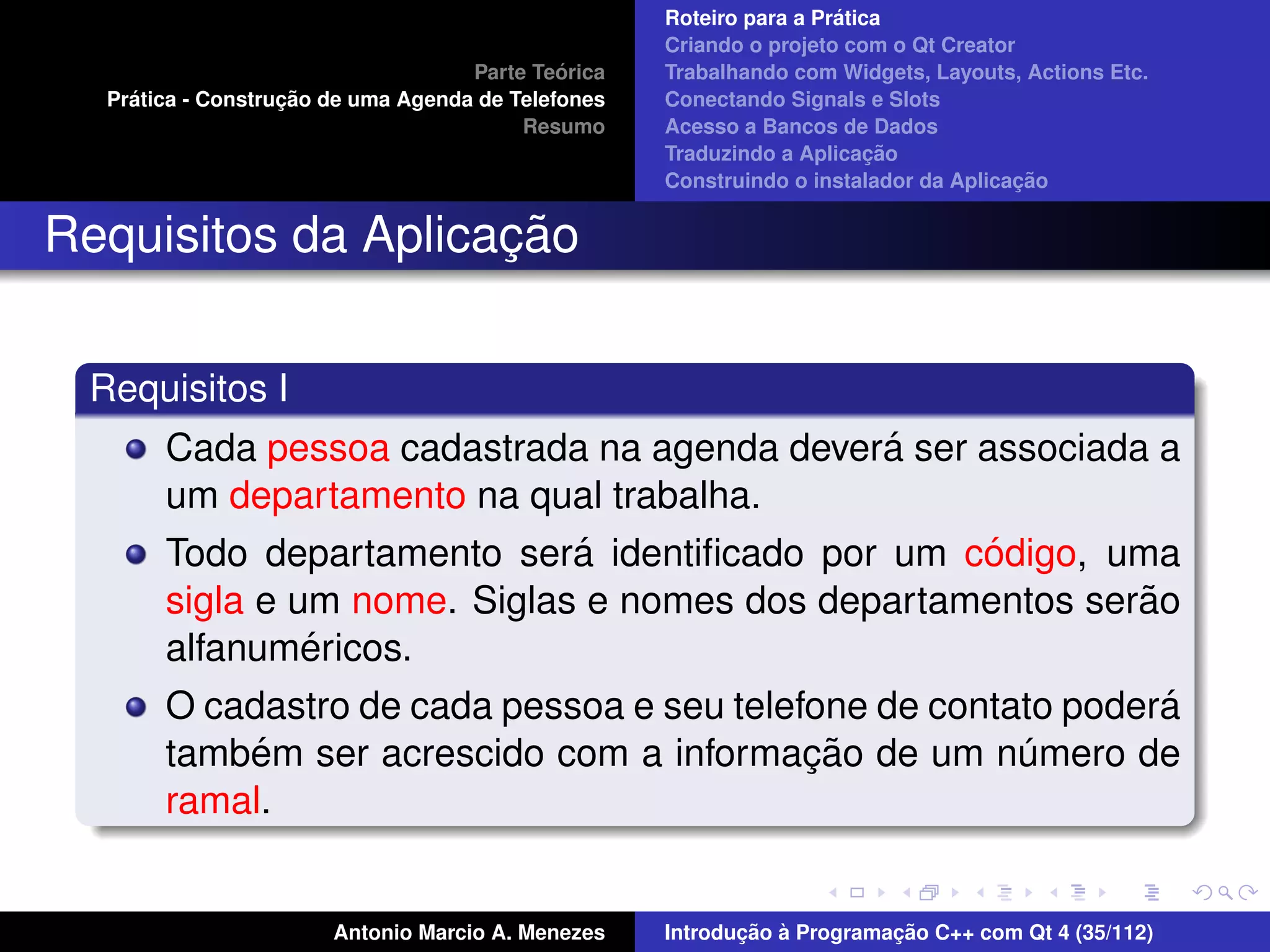 ´
                                                    Roteiro para a Pratica
                                                    Criando o projeto com o Qt Creator
                                             ´
                                    Parte Teorica   Trabalhando com Widgets, Layouts, Actions Etc.
    ´              ¸˜
  Pratica - Construcao de uma Agenda de Telefones   Conectando Signals e Slots
                                         Resumo     Acesso a Bancos de Dados
                                                                         ¸˜
                                                    Traduzindo a Aplicacao
                                                                                      ¸˜
                                                    Construindo o instalador da Aplicacao


                    ¸˜
Requisitos da Aplicacao

 Requisitos I
                                              ´
       Cada pessoa cadastrada na agenda devera ser associada a
       um departamento na qual trabalha.
                              ´                    ´
       Todo departamento sera identiﬁcado por um codigo, uma
                                                            ˜
       sigla e um nome. Siglas e nomes dos departamentos serao
                ´
       alfanumericos.
                                                                ´
       O cadastro de cada pessoa e seu telefone de contato podera
           ´                                ¸˜
       tambem ser acrescido com a informacao de um numero de
                                                        ´
       ramal.


                       Antonio Marcio A. Menezes           ¸˜ `          ¸˜
                                                    Introducao a Programacao C++ com Qt 4 (35/112)
 