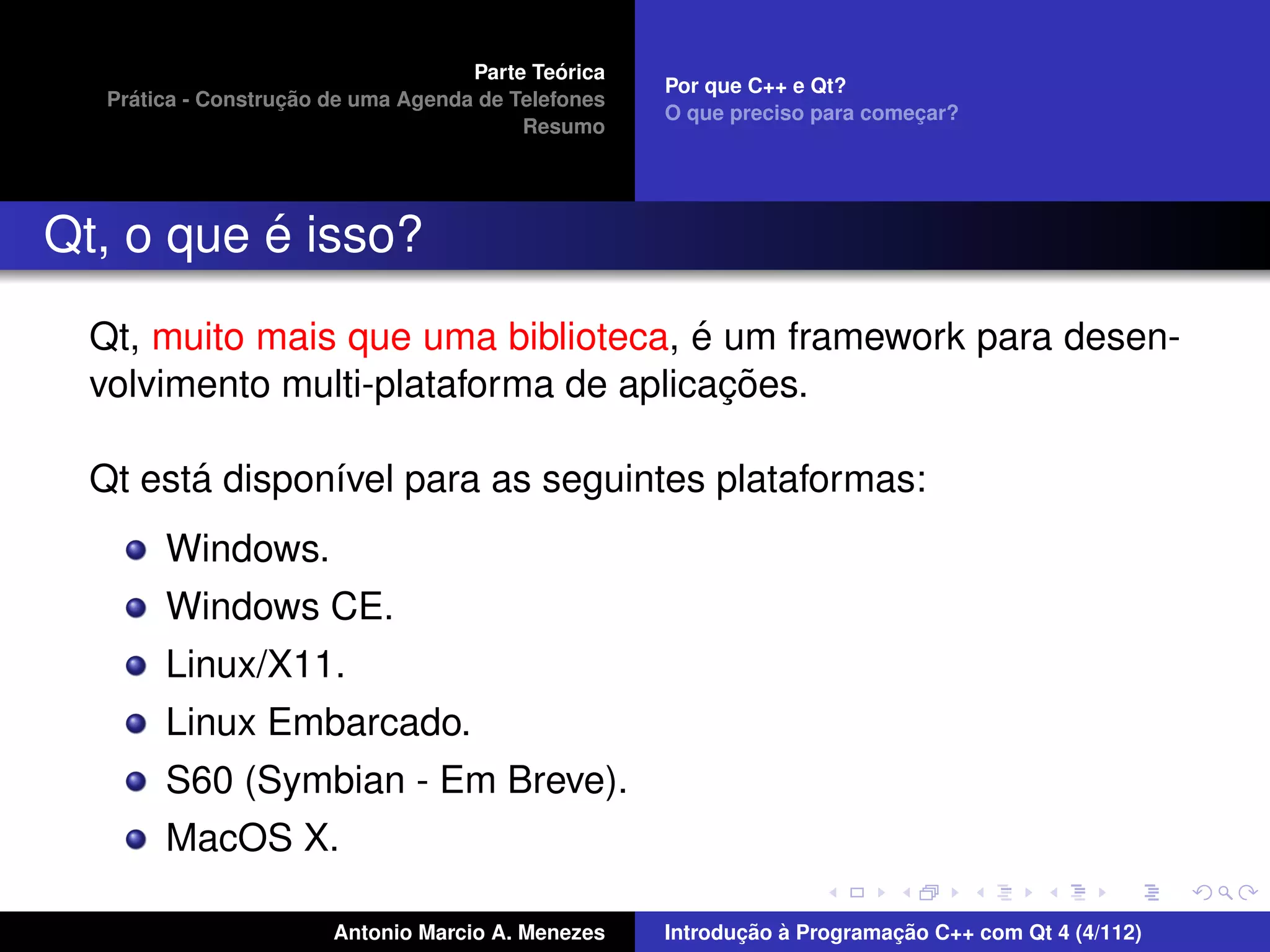 ´
                                     Parte Teorica
                                                     Por que C++ e Qt?
     ´              ¸˜
   Pratica - Construcao de uma Agenda de Telefones
                                                     O que preciso para comecar?
                                                                            ¸
                                          Resumo




          ´
Qt, o que e isso?
                                      ´
  Qt, muito mais que uma biblioteca, e um framework para desen-
                                        ¸˜
  volvimento multi-plataforma de aplicacoes.

        ´
  Qt esta dispon´vel para as seguintes plataformas:
                ı
        Windows.
        Windows CE.
        Linux/X11.
        Linux Embarcado.
        S60 (Symbian - Em Breve).
        MacOS X.

                        Antonio Marcio A. Menezes           ¸˜ `          ¸˜
                                                     Introducao a Programacao C++ com Qt 4 (4/112)
 