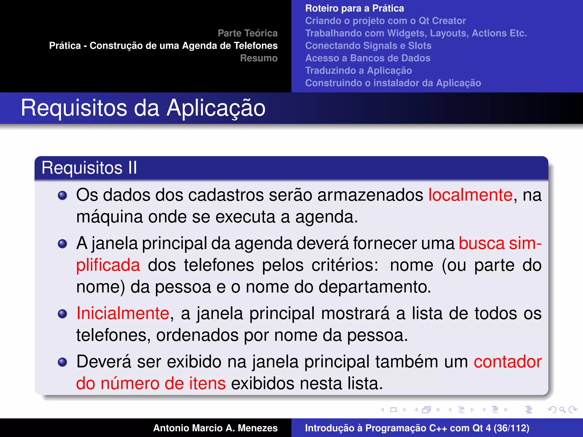 ´
                                                    Roteiro para a Pratica
                                                    Criando o projeto com o Qt Creator
                                             ´
                                    Parte Teorica   Trabalhando com Widgets, Layouts, Actions Etc.
    ´              ¸˜
  Pratica - Construcao de uma Agenda de Telefones   Conectando Signals e Slots
                                         Resumo     Acesso a Bancos de Dados
                                                                         ¸˜
                                                    Traduzindo a Aplicacao
                                                                                      ¸˜
                                                    Construindo o instalador da Aplicacao


                    ¸˜
Requisitos da Aplicacao

 Requisitos II
                                    ˜
       Os dados dos cadastros serao armazenados localmente, na
          ´
       maquina onde se executa a agenda.
                                          ´
       A janela principal da agenda devera fornecer uma busca sim-
                                         ´
       pliﬁcada dos telefones pelos criterios: nome (ou parte do
       nome) da pessoa e o nome do departamento.
                                               ´
       Inicialmente, a janela principal mostrara a lista de todos os
       telefones, ordenados por nome da pessoa.
               ´                                    ´
       Devera ser exibido na janela principal tambem um contador
       do numero de itens exibidos nesta lista.
             ´

                       Antonio Marcio A. Menezes           ¸˜ `          ¸˜
                                                    Introducao a Programacao C++ com Qt 4 (36/112)
 