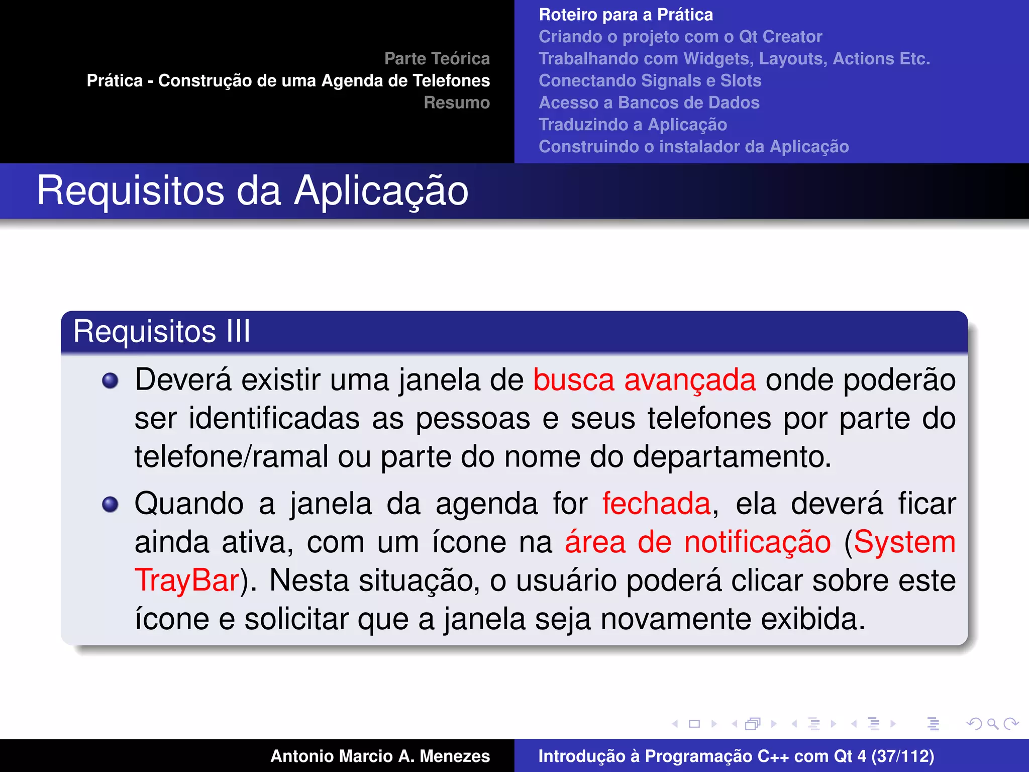 ´
                                                    Roteiro para a Pratica
                                                    Criando o projeto com o Qt Creator
                                             ´
                                    Parte Teorica   Trabalhando com Widgets, Layouts, Actions Etc.
    ´              ¸˜
  Pratica - Construcao de uma Agenda de Telefones   Conectando Signals e Slots
                                         Resumo     Acesso a Bancos de Dados
                                                                         ¸˜
                                                    Traduzindo a Aplicacao
                                                                                      ¸˜
                                                    Construindo o instalador da Aplicacao


                    ¸˜
Requisitos da Aplicacao


 Requisitos III
              ´
       Devera existir uma janela de busca avancada onde poderao
                                                ¸                ˜
       ser identiﬁcadas as pessoas e seus telefones por parte do
       telefone/ramal ou parte do nome do departamento.
       Quando a janela da agenda for fechada, ela devera ﬁcar ´
                                        ´             ¸˜
       ainda ativa, com um ´cone na area de notiﬁcacao (System
                              ı
                             ¸˜         ´         ´
       TrayBar). Nesta situacao, o usuario podera clicar sobre este
       ´cone e solicitar que a janela seja novamente exibida.
       ı



                       Antonio Marcio A. Menezes           ¸˜ `          ¸˜
                                                    Introducao a Programacao C++ com Qt 4 (37/112)
 