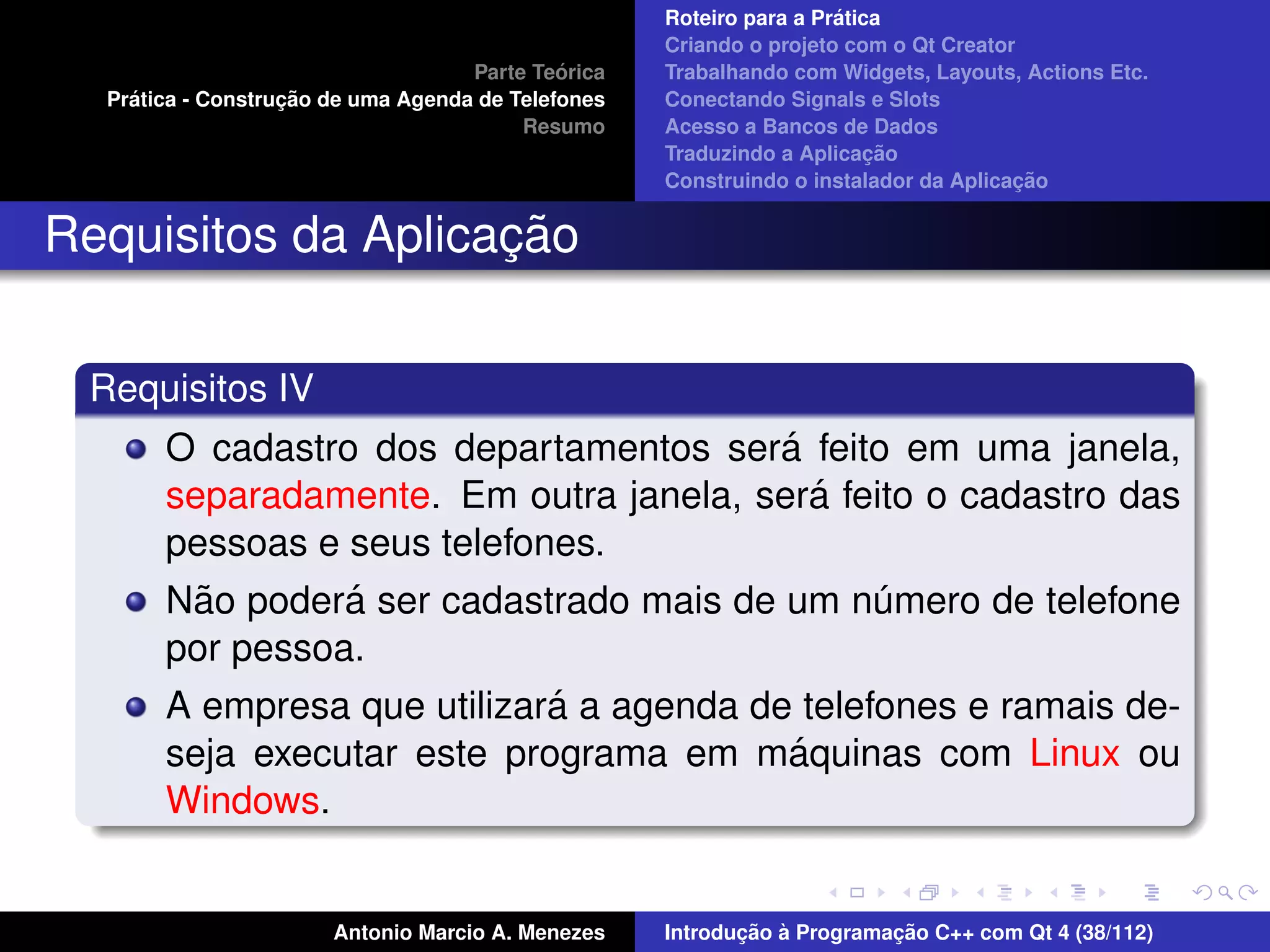 ´
                                                    Roteiro para a Pratica
                                                    Criando o projeto com o Qt Creator
                                             ´
                                    Parte Teorica   Trabalhando com Widgets, Layouts, Actions Etc.
    ´              ¸˜
  Pratica - Construcao de uma Agenda de Telefones   Conectando Signals e Slots
                                         Resumo     Acesso a Bancos de Dados
                                                                         ¸˜
                                                    Traduzindo a Aplicacao
                                                                                      ¸˜
                                                    Construindo o instalador da Aplicacao


                    ¸˜
Requisitos da Aplicacao

 Requisitos IV
                                          ´
       O cadastro dos departamentos sera feito em uma janela,
                                             ´
       separadamente. Em outra janela, sera feito o cadastro das
       pessoas e seus telefones.
         ˜       ´
       Nao podera ser cadastrado mais de um numero de telefone
                                                ´
       por pessoa.
                             ´
       A empresa que utilizara a agenda de telefones e ramais de-
                                           ´
       seja executar este programa em maquinas com Linux ou
       Windows.


                       Antonio Marcio A. Menezes           ¸˜ `          ¸˜
                                                    Introducao a Programacao C++ com Qt 4 (38/112)
 