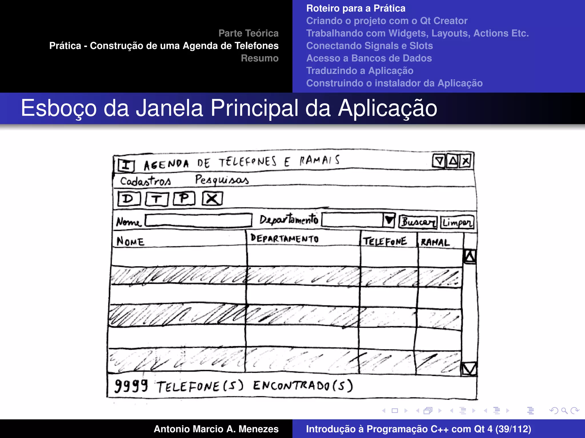 ´
                                                    Roteiro para a Pratica
                                                    Criando o projeto com o Qt Creator
                                             ´
                                    Parte Teorica   Trabalhando com Widgets, Layouts, Actions Etc.
    ´              ¸˜
  Pratica - Construcao de uma Agenda de Telefones   Conectando Signals e Slots
                                         Resumo     Acesso a Bancos de Dados
                                                                         ¸˜
                                                    Traduzindo a Aplicacao
                                                                                      ¸˜
                                                    Construindo o instalador da Aplicacao


                                    ¸˜
Esboco da Janela Principal da Aplicacao
    ¸




                       Antonio Marcio A. Menezes           ¸˜ `          ¸˜
                                                    Introducao a Programacao C++ com Qt 4 (39/112)
 