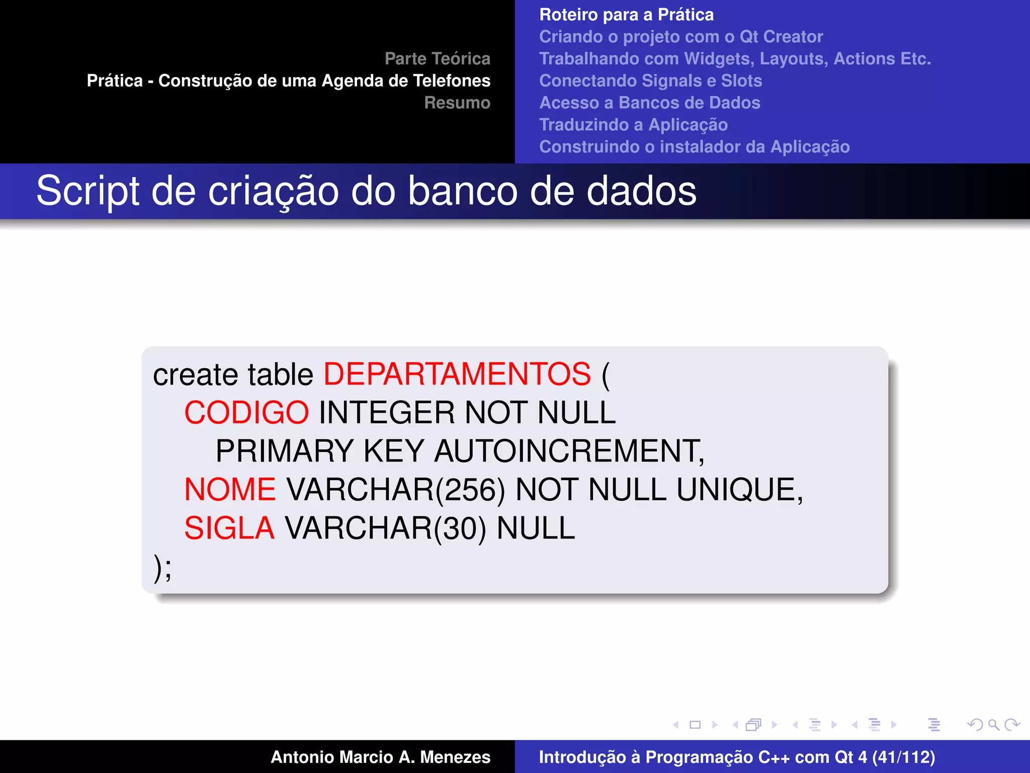 ´
                                                    Roteiro para a Pratica
                                                    Criando o projeto com o Qt Creator
                                             ´
                                    Parte Teorica   Trabalhando com Widgets, Layouts, Actions Etc.
    ´              ¸˜
  Pratica - Construcao de uma Agenda de Telefones   Conectando Signals e Slots
                                         Resumo     Acesso a Bancos de Dados
                                                                         ¸˜
                                                    Traduzindo a Aplicacao
                                                                                      ¸˜
                                                    Construindo o instalador da Aplicacao


              ¸˜
Script de criacao do banco de dados



         create table DEPARTAMENTOS (
            CODIGO INTEGER NOT NULL
              PRIMARY KEY AUTOINCREMENT,
            NOME VARCHAR(256) NOT NULL UNIQUE,
            SIGLA VARCHAR(30) NULL
         );




                       Antonio Marcio A. Menezes           ¸˜ `          ¸˜
                                                    Introducao a Programacao C++ com Qt 4 (41/112)
 