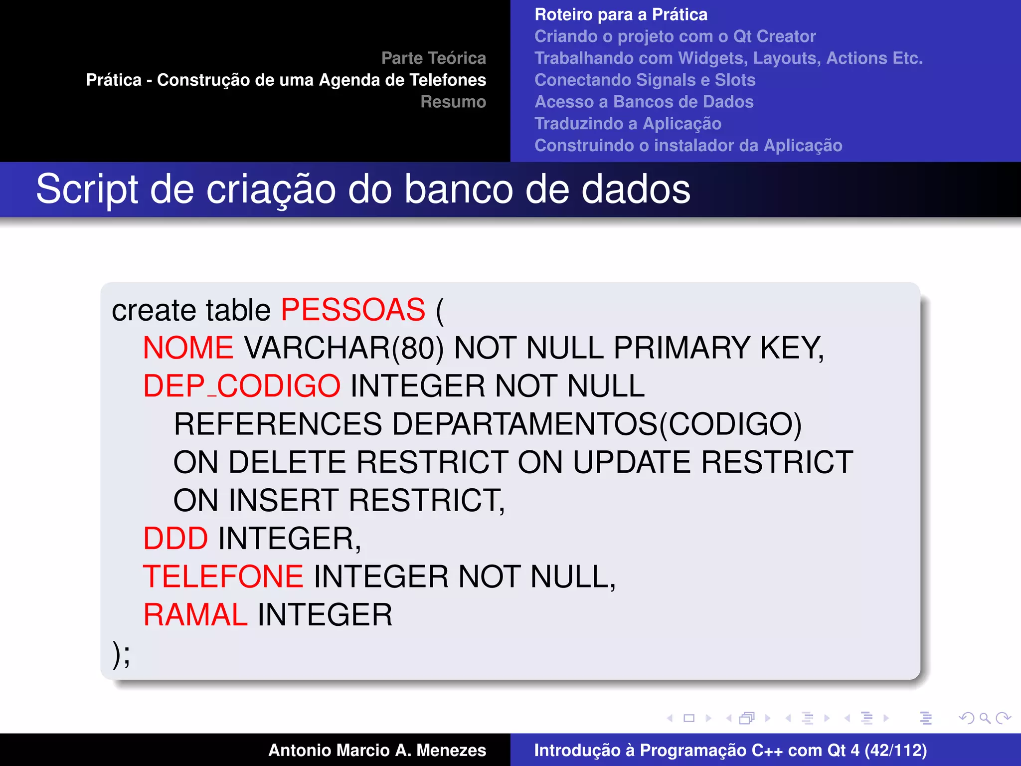 ´
                                                    Roteiro para a Pratica
                                                    Criando o projeto com o Qt Creator
                                             ´
                                    Parte Teorica   Trabalhando com Widgets, Layouts, Actions Etc.
    ´              ¸˜
  Pratica - Construcao de uma Agenda de Telefones   Conectando Signals e Slots
                                         Resumo     Acesso a Bancos de Dados
                                                                         ¸˜
                                                    Traduzindo a Aplicacao
                                                                                      ¸˜
                                                    Construindo o instalador da Aplicacao


              ¸˜
Script de criacao do banco de dados

     create table PESSOAS (
        NOME VARCHAR(80) NOT NULL PRIMARY KEY,
        DEP CODIGO INTEGER NOT NULL
          REFERENCES DEPARTAMENTOS(CODIGO)
          ON DELETE RESTRICT ON UPDATE RESTRICT
          ON INSERT RESTRICT,
        DDD INTEGER,
        TELEFONE INTEGER NOT NULL,
        RAMAL INTEGER
     );


                       Antonio Marcio A. Menezes           ¸˜ `          ¸˜
                                                    Introducao a Programacao C++ com Qt 4 (42/112)
 
