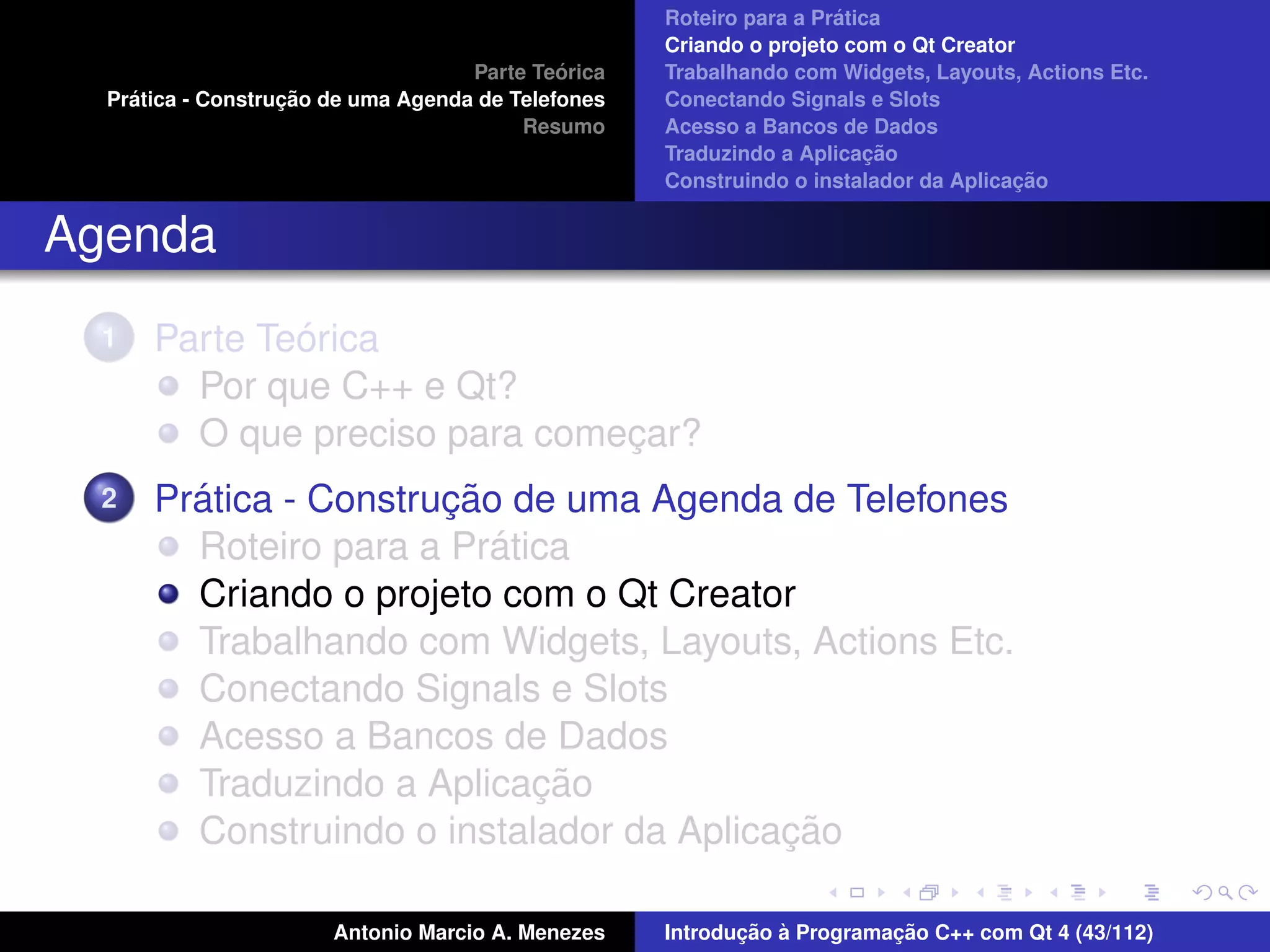 ´
                                                    Roteiro para a Pratica
                                                    Criando o projeto com o Qt Creator
                                             ´
                                    Parte Teorica   Trabalhando com Widgets, Layouts, Actions Etc.
    ´              ¸˜
  Pratica - Construcao de uma Agenda de Telefones   Conectando Signals e Slots
                                         Resumo     Acesso a Bancos de Dados
                                                                         ¸˜
                                                    Traduzindo a Aplicacao
                                                                                      ¸˜
                                                    Construindo o instalador da Aplicacao


Agenda
  1           ´
      Parte Teorica
        Por que C++ e Qt?
        O que preciso para comecar?
                               ¸
  2     ´              ¸˜
      Pratica - Construcao de uma Agenda de Telefones
                          ´
        Roteiro para a Pratica
        Criando o projeto com o Qt Creator
        Trabalhando com Widgets, Layouts, Actions Etc.
        Conectando Signals e Slots
        Acesso a Bancos de Dados
                            ¸˜
        Traduzindo a Aplicacao
                                          ¸˜
        Construindo o instalador da Aplicacao

                       Antonio Marcio A. Menezes           ¸˜ `          ¸˜
                                                    Introducao a Programacao C++ com Qt 4 (43/112)
 