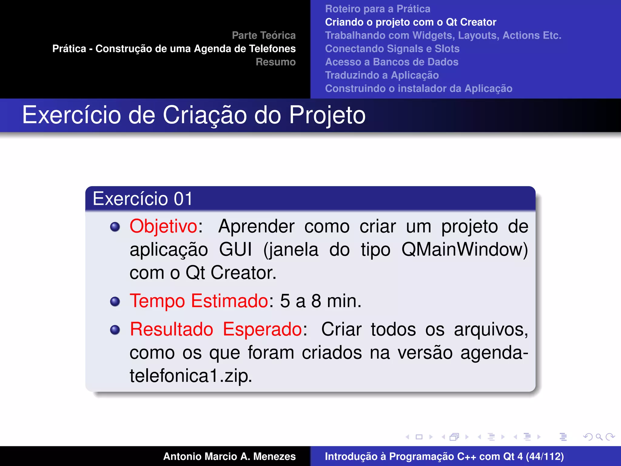 ´
                                                    Roteiro para a Pratica
                                                    Criando o projeto com o Qt Creator
                                             ´
                                    Parte Teorica   Trabalhando com Widgets, Layouts, Actions Etc.
    ´              ¸˜
  Pratica - Construcao de uma Agenda de Telefones   Conectando Signals e Slots
                                         Resumo     Acesso a Bancos de Dados
                                                                         ¸˜
                                                    Traduzindo a Aplicacao
                                                                                      ¸˜
                                                    Construindo o instalador da Aplicacao


                 ¸˜
Exerc´cio de Criacao do Projeto
     ı


         Exerc´cio 01
              ı
             Objetivo: Aprender como criar um projeto de
                    ¸˜
             aplicacao GUI (janela do tipo QMainWindow)
             com o Qt Creator.
                Tempo Estimado: 5 a 8 min.
                Resultado Esperado: Criar todos os arquivos,
                                                 ˜
                como os que foram criados na versao agenda-
                telefonica1.zip.



                       Antonio Marcio A. Menezes           ¸˜ `          ¸˜
                                                    Introducao a Programacao C++ com Qt 4 (44/112)
 