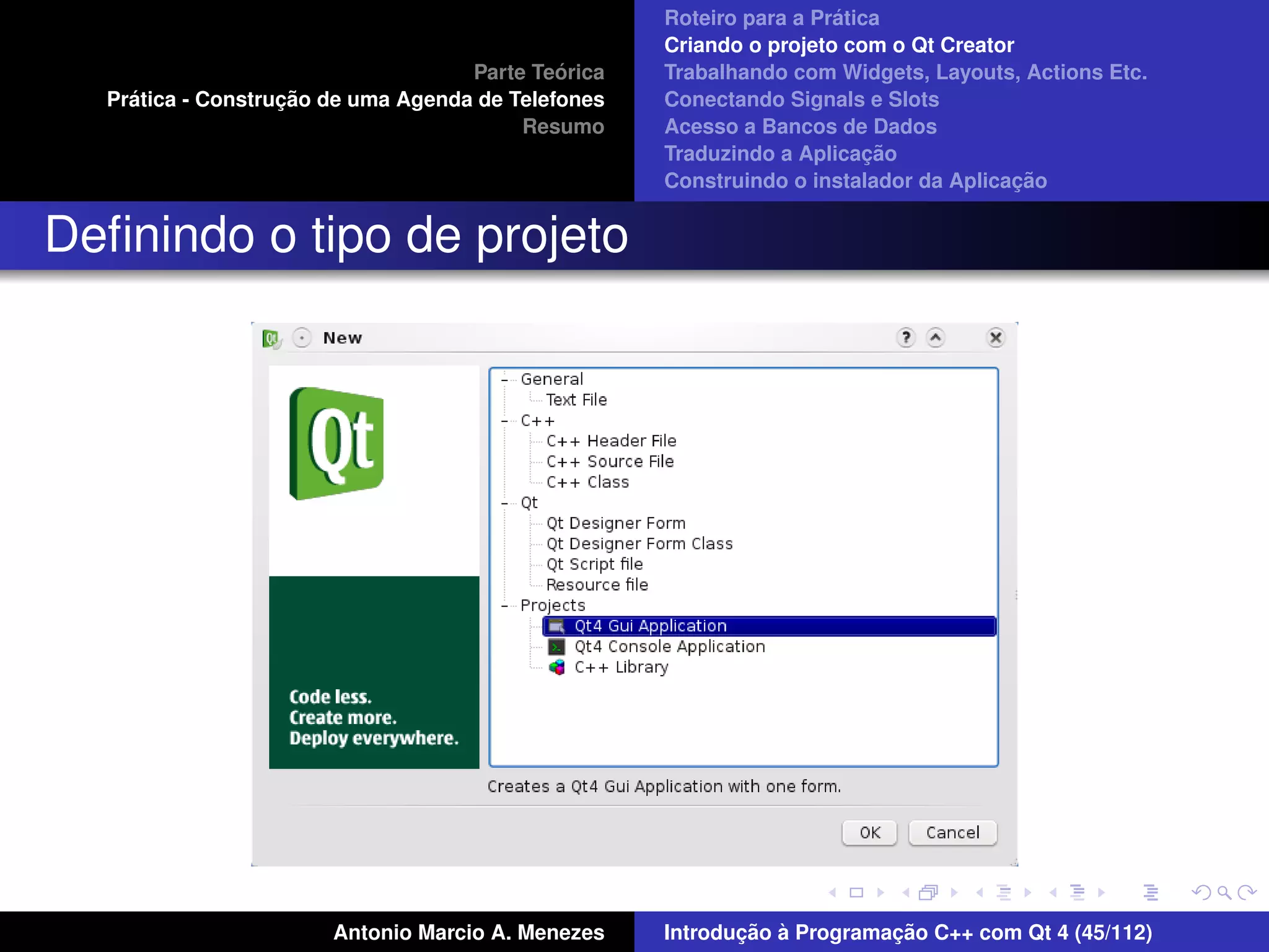 ´
                                                    Roteiro para a Pratica
                                                    Criando o projeto com o Qt Creator
                                             ´
                                    Parte Teorica   Trabalhando com Widgets, Layouts, Actions Etc.
    ´              ¸˜
  Pratica - Construcao de uma Agenda de Telefones   Conectando Signals e Slots
                                         Resumo     Acesso a Bancos de Dados
                                                                         ¸˜
                                                    Traduzindo a Aplicacao
                                                                                      ¸˜
                                                    Construindo o instalador da Aplicacao


Deﬁnindo o tipo de projeto




                       Antonio Marcio A. Menezes           ¸˜ `          ¸˜
                                                    Introducao a Programacao C++ com Qt 4 (45/112)
 