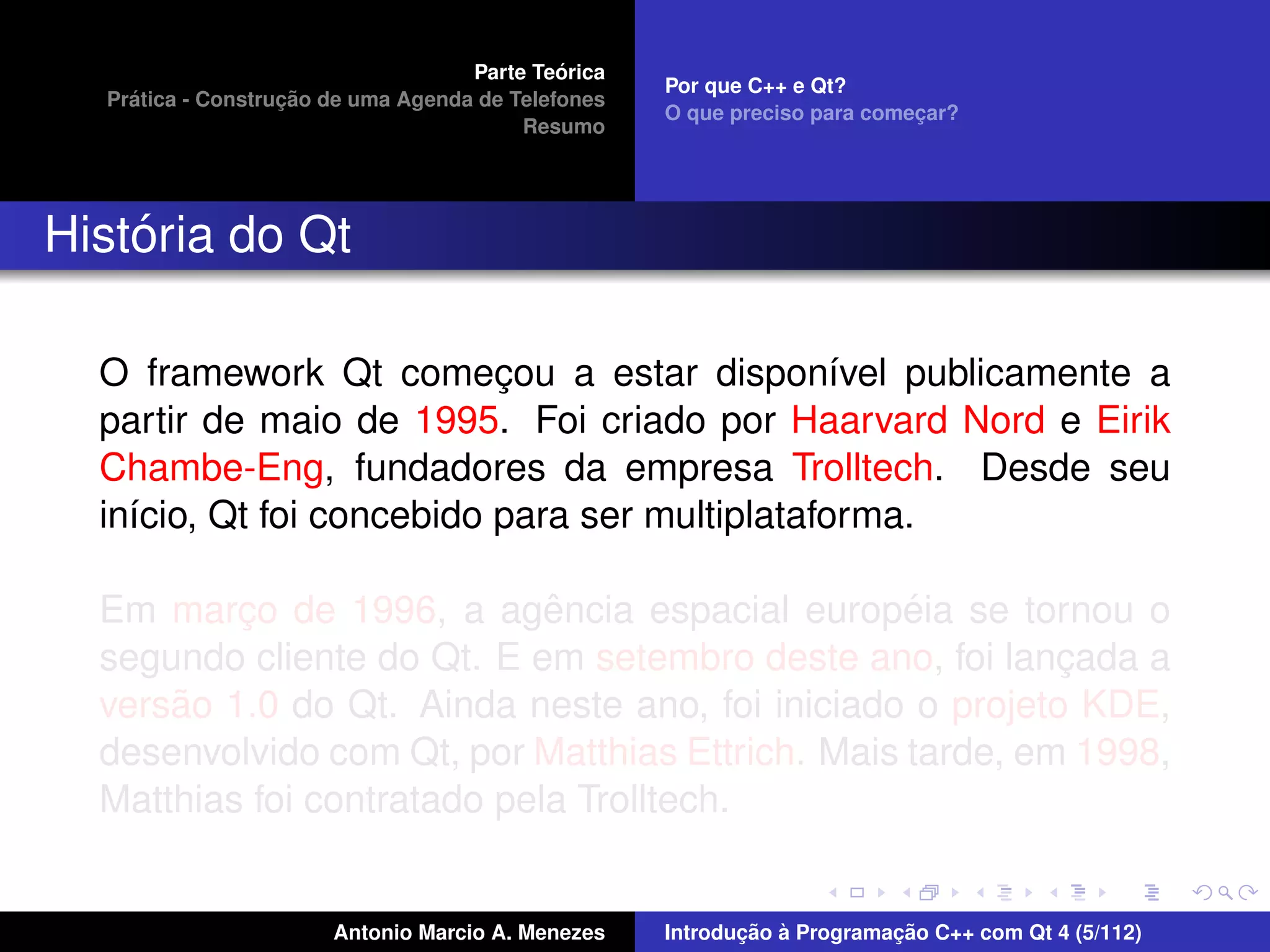 ´
                                    Parte Teorica
                                                    Por que C++ e Qt?
    ´              ¸˜
  Pratica - Construcao de uma Agenda de Telefones
                                                    O que preciso para comecar?
                                                                           ¸
                                         Resumo




    ´
Historia do Qt

  O framework Qt comecou a estar dispon´vel publicamente a
                           ¸                    ı
  partir de maio de 1995. Foi criado por Haarvard Nord e Eirik
  Chambe-Eng, fundadores da empresa Trolltech. Desde seu
  in´cio, Qt foi concebido para ser multiplataforma.
    ı

                             ˆ                    ´
  Em marco de 1996, a agencia espacial europeia se tornou o
          ¸
  segundo cliente do Qt. E em setembro deste ano, foi lancada a
                                                           ¸
      ˜
  versao 1.0 do Qt. Ainda neste ano, foi iniciado o projeto KDE,
  desenvolvido com Qt, por Matthias Ettrich. Mais tarde, em 1998,
  Matthias foi contratado pela Trolltech.


                       Antonio Marcio A. Menezes           ¸˜ `          ¸˜
                                                    Introducao a Programacao C++ com Qt 4 (5/112)
 