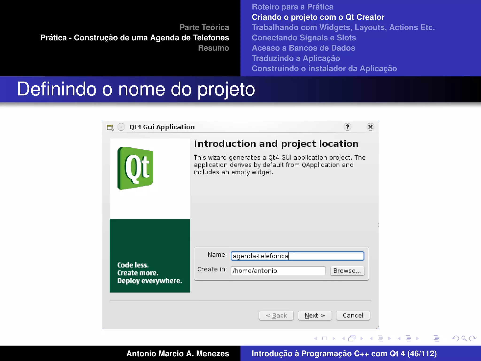´
                                                    Roteiro para a Pratica
                                                    Criando o projeto com o Qt Creator
                                             ´
                                    Parte Teorica   Trabalhando com Widgets, Layouts, Actions Etc.
    ´              ¸˜
  Pratica - Construcao de uma Agenda de Telefones   Conectando Signals e Slots
                                         Resumo     Acesso a Bancos de Dados
                                                                         ¸˜
                                                    Traduzindo a Aplicacao
                                                                                      ¸˜
                                                    Construindo o instalador da Aplicacao


Deﬁnindo o nome do projeto




                       Antonio Marcio A. Menezes           ¸˜ `          ¸˜
                                                    Introducao a Programacao C++ com Qt 4 (46/112)
 