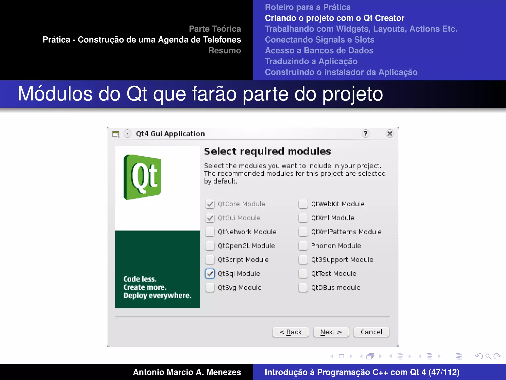 ´
                                                    Roteiro para a Pratica
                                                    Criando o projeto com o Qt Creator
                                             ´
                                    Parte Teorica   Trabalhando com Widgets, Layouts, Actions Etc.
    ´              ¸˜
  Pratica - Construcao de uma Agenda de Telefones   Conectando Signals e Slots
                                         Resumo     Acesso a Bancos de Dados
                                                                         ¸˜
                                                    Traduzindo a Aplicacao
                                                                                      ¸˜
                                                    Construindo o instalador da Aplicacao


 ´                   ˜
Modulos do Qt que farao parte do projeto




                       Antonio Marcio A. Menezes           ¸˜ `          ¸˜
                                                    Introducao a Programacao C++ com Qt 4 (47/112)
 