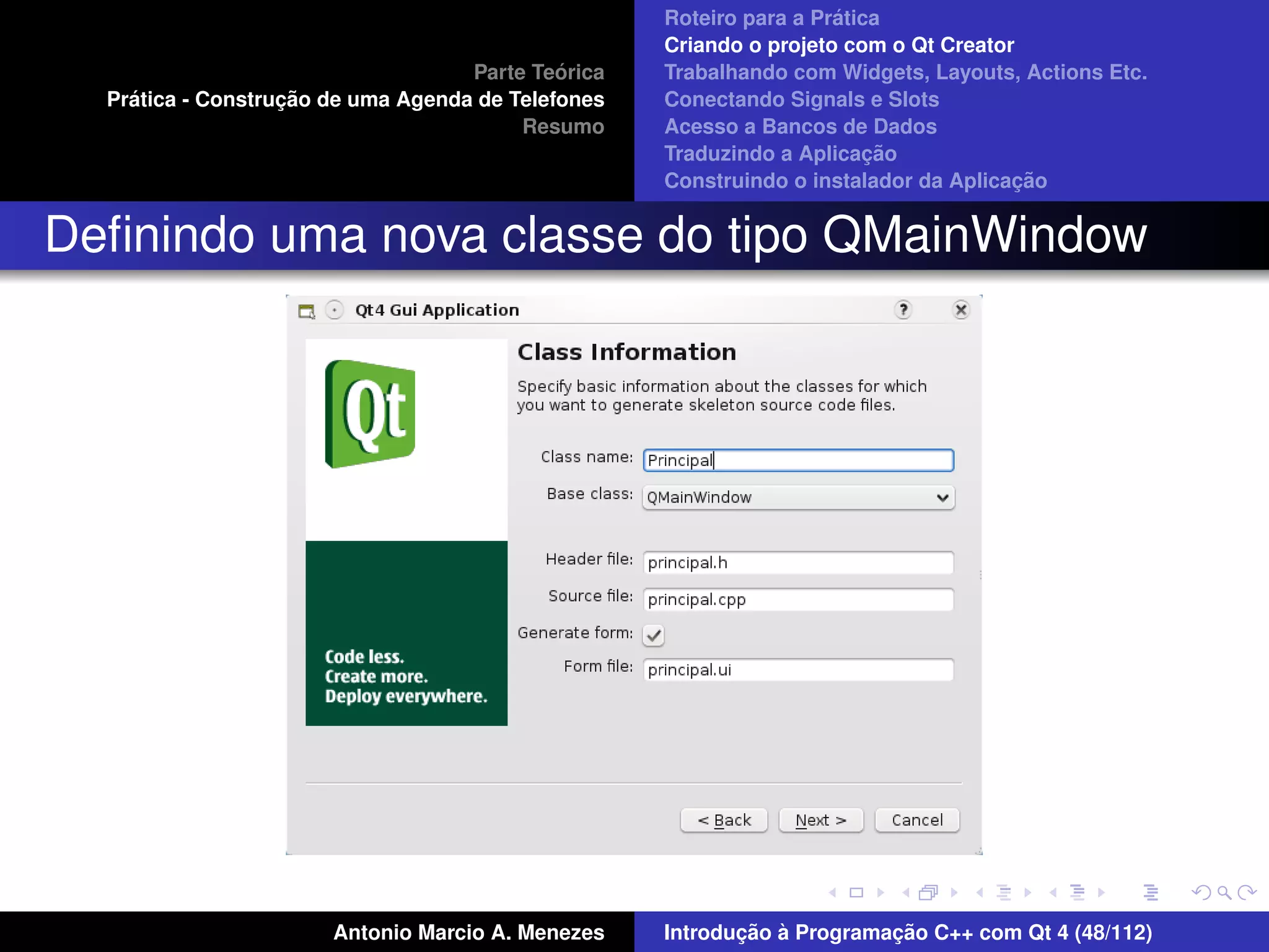 ´
                                                    Roteiro para a Pratica
                                                    Criando o projeto com o Qt Creator
                                             ´
                                    Parte Teorica   Trabalhando com Widgets, Layouts, Actions Etc.
    ´              ¸˜
  Pratica - Construcao de uma Agenda de Telefones   Conectando Signals e Slots
                                         Resumo     Acesso a Bancos de Dados
                                                                         ¸˜
                                                    Traduzindo a Aplicacao
                                                                                      ¸˜
                                                    Construindo o instalador da Aplicacao


Deﬁnindo uma nova classe do tipo QMainWindow




                       Antonio Marcio A. Menezes           ¸˜ `          ¸˜
                                                    Introducao a Programacao C++ com Qt 4 (48/112)
 