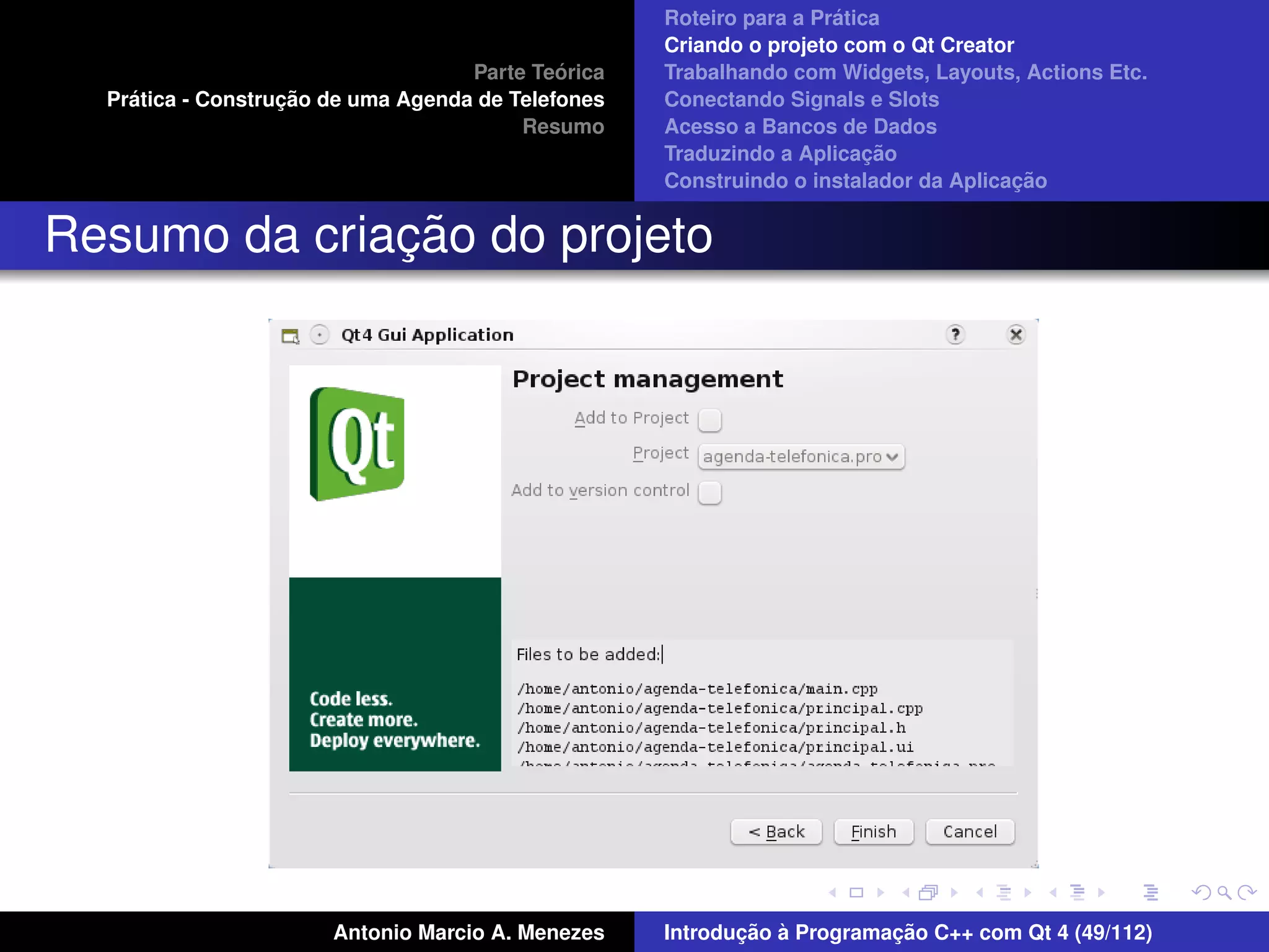 ´
                                                    Roteiro para a Pratica
                                                    Criando o projeto com o Qt Creator
                                             ´
                                    Parte Teorica   Trabalhando com Widgets, Layouts, Actions Etc.
    ´              ¸˜
  Pratica - Construcao de uma Agenda de Telefones   Conectando Signals e Slots
                                         Resumo     Acesso a Bancos de Dados
                                                                         ¸˜
                                                    Traduzindo a Aplicacao
                                                                                      ¸˜
                                                    Construindo o instalador da Aplicacao


              ¸˜
Resumo da criacao do projeto




                       Antonio Marcio A. Menezes           ¸˜ `          ¸˜
                                                    Introducao a Programacao C++ com Qt 4 (49/112)
 