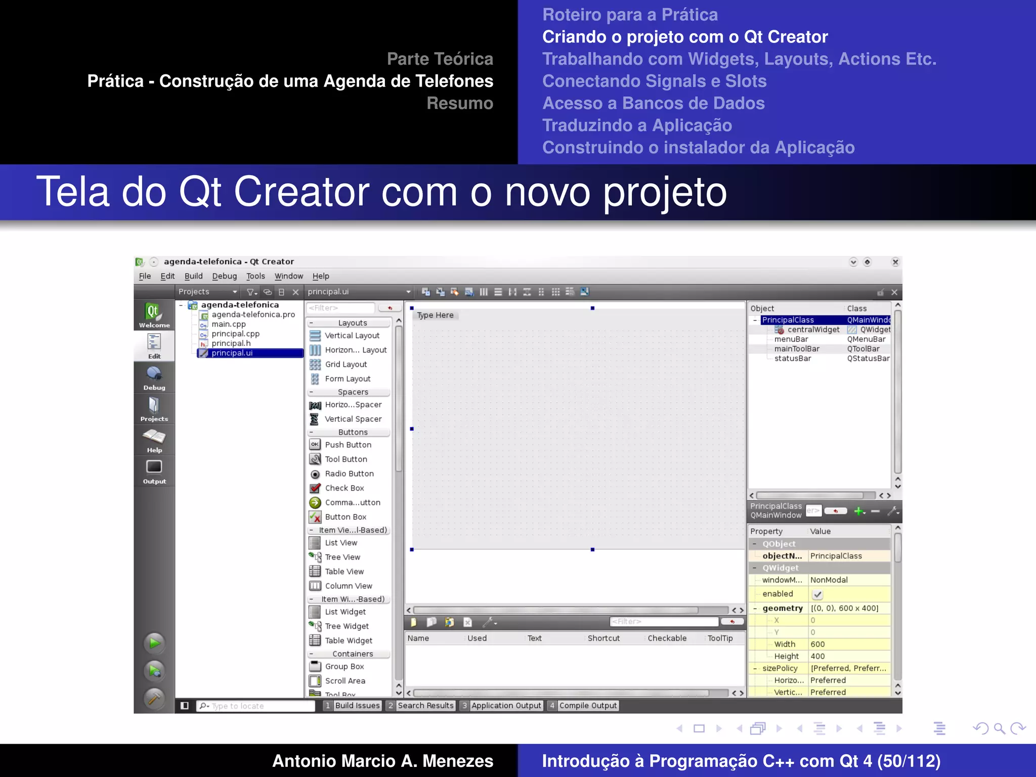 ´
                                                    Roteiro para a Pratica
                                                    Criando o projeto com o Qt Creator
                                             ´
                                    Parte Teorica   Trabalhando com Widgets, Layouts, Actions Etc.
    ´              ¸˜
  Pratica - Construcao de uma Agenda de Telefones   Conectando Signals e Slots
                                         Resumo     Acesso a Bancos de Dados
                                                                         ¸˜
                                                    Traduzindo a Aplicacao
                                                                                      ¸˜
                                                    Construindo o instalador da Aplicacao


Tela do Qt Creator com o novo projeto




                       Antonio Marcio A. Menezes           ¸˜ `          ¸˜
                                                    Introducao a Programacao C++ com Qt 4 (50/112)
 