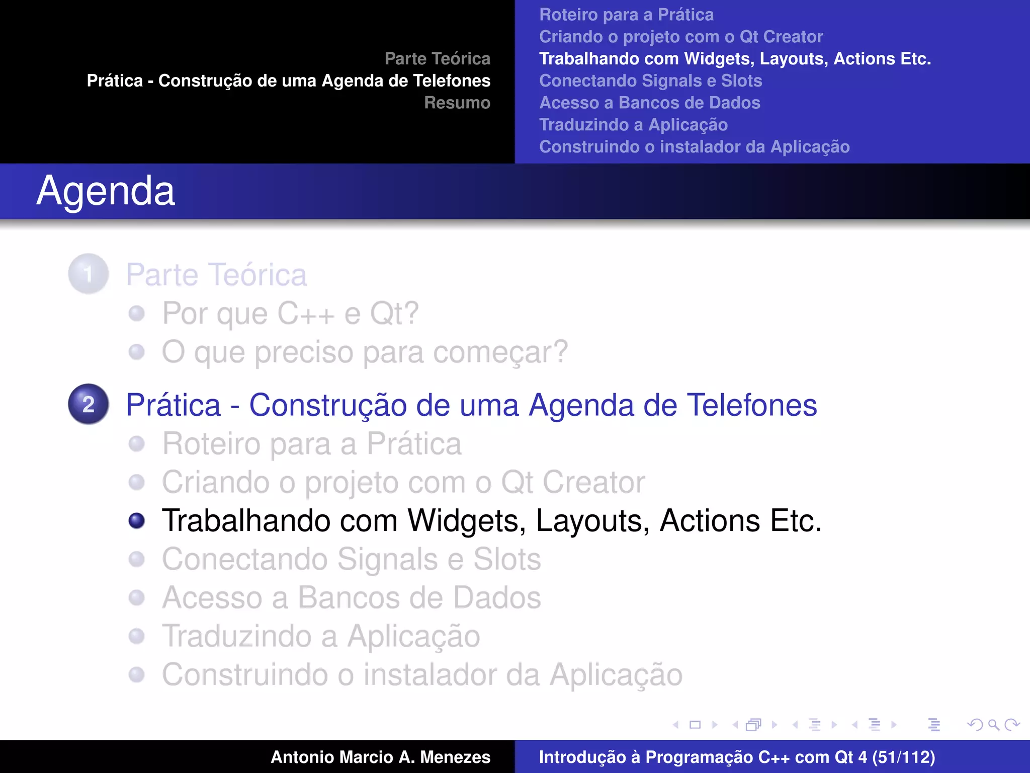 ´
                                                    Roteiro para a Pratica
                                                    Criando o projeto com o Qt Creator
                                             ´
                                    Parte Teorica   Trabalhando com Widgets, Layouts, Actions Etc.
    ´              ¸˜
  Pratica - Construcao de uma Agenda de Telefones   Conectando Signals e Slots
                                         Resumo     Acesso a Bancos de Dados
                                                                         ¸˜
                                                    Traduzindo a Aplicacao
                                                                                      ¸˜
                                                    Construindo o instalador da Aplicacao


Agenda
  1           ´
      Parte Teorica
        Por que C++ e Qt?
        O que preciso para comecar?
                               ¸
  2     ´              ¸˜
      Pratica - Construcao de uma Agenda de Telefones
                          ´
        Roteiro para a Pratica
        Criando o projeto com o Qt Creator
        Trabalhando com Widgets, Layouts, Actions Etc.
        Conectando Signals e Slots
        Acesso a Bancos de Dados
                            ¸˜
        Traduzindo a Aplicacao
                                          ¸˜
        Construindo o instalador da Aplicacao

                       Antonio Marcio A. Menezes           ¸˜ `          ¸˜
                                                    Introducao a Programacao C++ com Qt 4 (51/112)
 