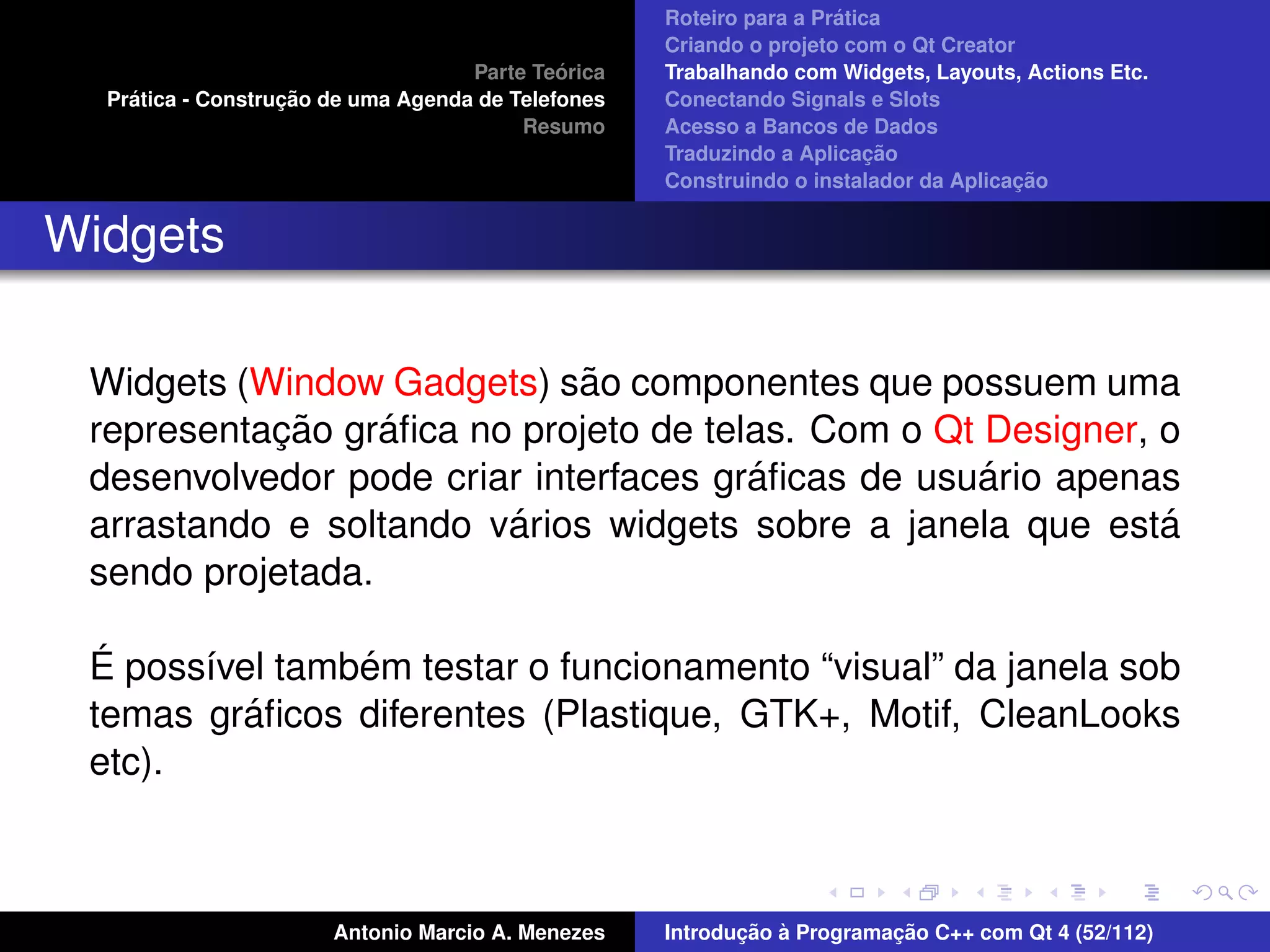 ´
                                                    Roteiro para a Pratica
                                                    Criando o projeto com o Qt Creator
                                             ´
                                    Parte Teorica   Trabalhando com Widgets, Layouts, Actions Etc.
    ´              ¸˜
  Pratica - Construcao de uma Agenda de Telefones   Conectando Signals e Slots
                                         Resumo     Acesso a Bancos de Dados
                                                                         ¸˜
                                                    Traduzindo a Aplicacao
                                                                                      ¸˜
                                                    Construindo o instalador da Aplicacao


Widgets

                             ˜
 Widgets (Window Gadgets) sao componentes que possuem uma
           ¸˜     ´
 representacao graﬁca no projeto de telas. Com o Qt Designer, o
                                       ´            ´
 desenvolvedor pode criar interfaces graﬁcas de usuario apenas
                        ´
 arrastando e soltando varios widgets sobre a janela que esta ´
 sendo projetada.

  ´             ´
 E poss´vel tambem testar o funcionamento “visual” da janela sob
       ı
          ´
 temas graﬁcos diferentes (Plastique, GTK+, Motif, CleanLooks
 etc).



                       Antonio Marcio A. Menezes           ¸˜ `          ¸˜
                                                    Introducao a Programacao C++ com Qt 4 (52/112)
 