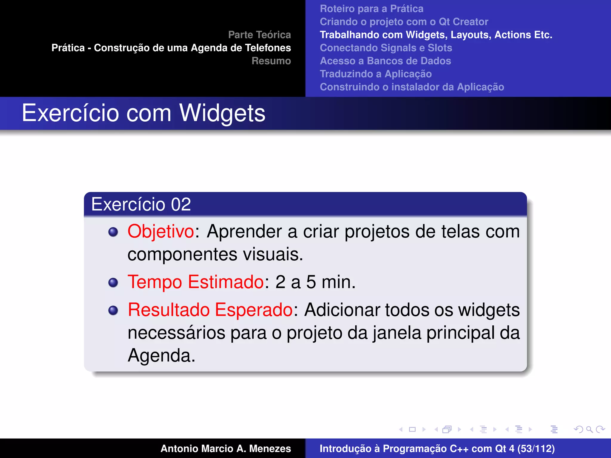 ´
                                                    Roteiro para a Pratica
                                                    Criando o projeto com o Qt Creator
                                             ´
                                    Parte Teorica   Trabalhando com Widgets, Layouts, Actions Etc.
    ´              ¸˜
  Pratica - Construcao de uma Agenda de Telefones   Conectando Signals e Slots
                                         Resumo     Acesso a Bancos de Dados
                                                                         ¸˜
                                                    Traduzindo a Aplicacao
                                                                                      ¸˜
                                                    Construindo o instalador da Aplicacao


Exerc´cio com Widgets
     ı


         Exerc´cio 02
              ı
             Objetivo: Aprender a criar projetos de telas com
             componentes visuais.
                Tempo Estimado: 2 a 5 min.
                Resultado Esperado: Adicionar todos os widgets
                       ´
                necessarios para o projeto da janela principal da
                Agenda.



                       Antonio Marcio A. Menezes           ¸˜ `          ¸˜
                                                    Introducao a Programacao C++ com Qt 4 (53/112)
 