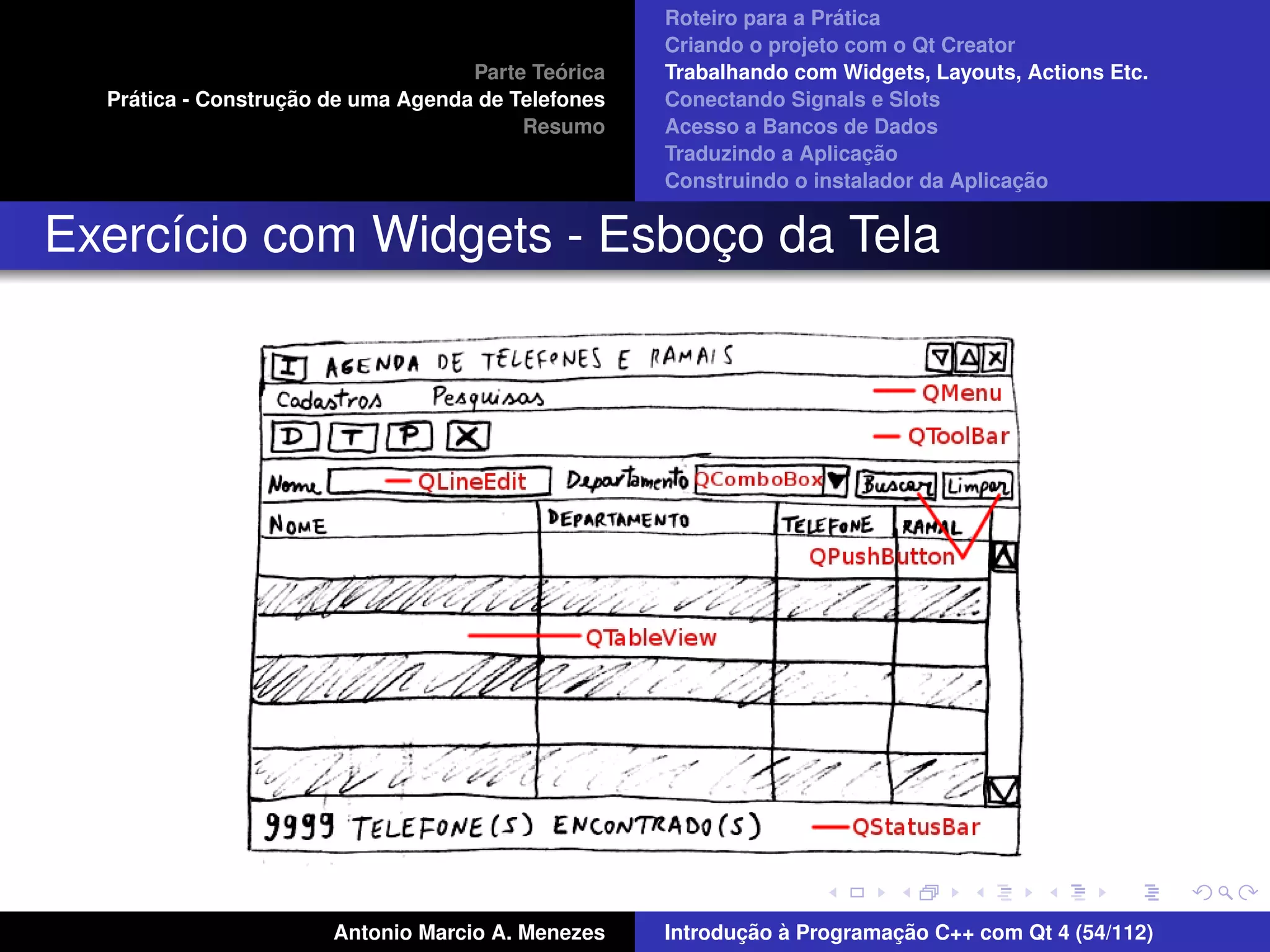 ´
                                                    Roteiro para a Pratica
                                                    Criando o projeto com o Qt Creator
                                             ´
                                    Parte Teorica   Trabalhando com Widgets, Layouts, Actions Etc.
    ´              ¸˜
  Pratica - Construcao de uma Agenda de Telefones   Conectando Signals e Slots
                                         Resumo     Acesso a Bancos de Dados
                                                                         ¸˜
                                                    Traduzindo a Aplicacao
                                                                                      ¸˜
                                                    Construindo o instalador da Aplicacao


Exerc´cio com Widgets - Esboco da Tela
     ı                      ¸




                       Antonio Marcio A. Menezes           ¸˜ `          ¸˜
                                                    Introducao a Programacao C++ com Qt 4 (54/112)
 