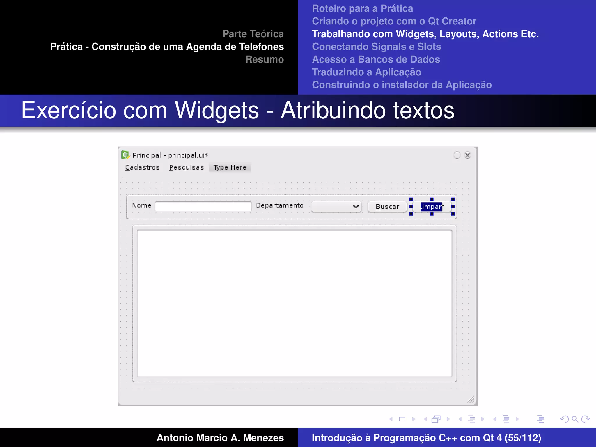 ´
                                                    Roteiro para a Pratica
                                                    Criando o projeto com o Qt Creator
                                             ´
                                    Parte Teorica   Trabalhando com Widgets, Layouts, Actions Etc.
    ´              ¸˜
  Pratica - Construcao de uma Agenda de Telefones   Conectando Signals e Slots
                                         Resumo     Acesso a Bancos de Dados
                                                                         ¸˜
                                                    Traduzindo a Aplicacao
                                                                                      ¸˜
                                                    Construindo o instalador da Aplicacao


Exerc´cio com Widgets - Atribuindo textos
     ı




                       Antonio Marcio A. Menezes           ¸˜ `          ¸˜
                                                    Introducao a Programacao C++ com Qt 4 (55/112)
 