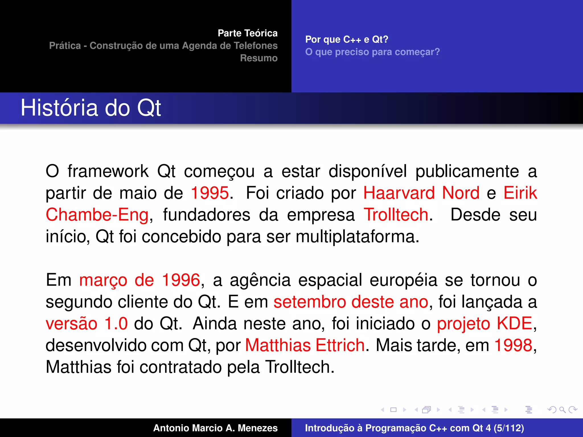 ´
                                    Parte Teorica
                                                    Por que C++ e Qt?
    ´              ¸˜
  Pratica - Construcao de uma Agenda de Telefones
                                                    O que preciso para comecar?
                                                                           ¸
                                         Resumo




    ´
Historia do Qt

  O framework Qt comecou a estar dispon´vel publicamente a
                           ¸                    ı
  partir de maio de 1995. Foi criado por Haarvard Nord e Eirik
  Chambe-Eng, fundadores da empresa Trolltech. Desde seu
  in´cio, Qt foi concebido para ser multiplataforma.
    ı

                             ˆ                    ´
  Em marco de 1996, a agencia espacial europeia se tornou o
          ¸
  segundo cliente do Qt. E em setembro deste ano, foi lancada a
                                                           ¸
      ˜
  versao 1.0 do Qt. Ainda neste ano, foi iniciado o projeto KDE,
  desenvolvido com Qt, por Matthias Ettrich. Mais tarde, em 1998,
  Matthias foi contratado pela Trolltech.


                       Antonio Marcio A. Menezes           ¸˜ `          ¸˜
                                                    Introducao a Programacao C++ com Qt 4 (5/112)
 