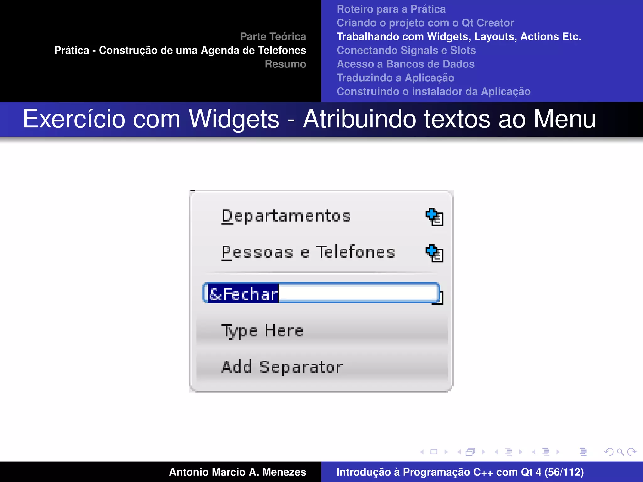 ´
                                                    Roteiro para a Pratica
                                                    Criando o projeto com o Qt Creator
                                             ´
                                    Parte Teorica   Trabalhando com Widgets, Layouts, Actions Etc.
    ´              ¸˜
  Pratica - Construcao de uma Agenda de Telefones   Conectando Signals e Slots
                                         Resumo     Acesso a Bancos de Dados
                                                                         ¸˜
                                                    Traduzindo a Aplicacao
                                                                                      ¸˜
                                                    Construindo o instalador da Aplicacao


Exerc´cio com Widgets - Atribuindo textos ao Menu
     ı




                       Antonio Marcio A. Menezes           ¸˜ `          ¸˜
                                                    Introducao a Programacao C++ com Qt 4 (56/112)
 