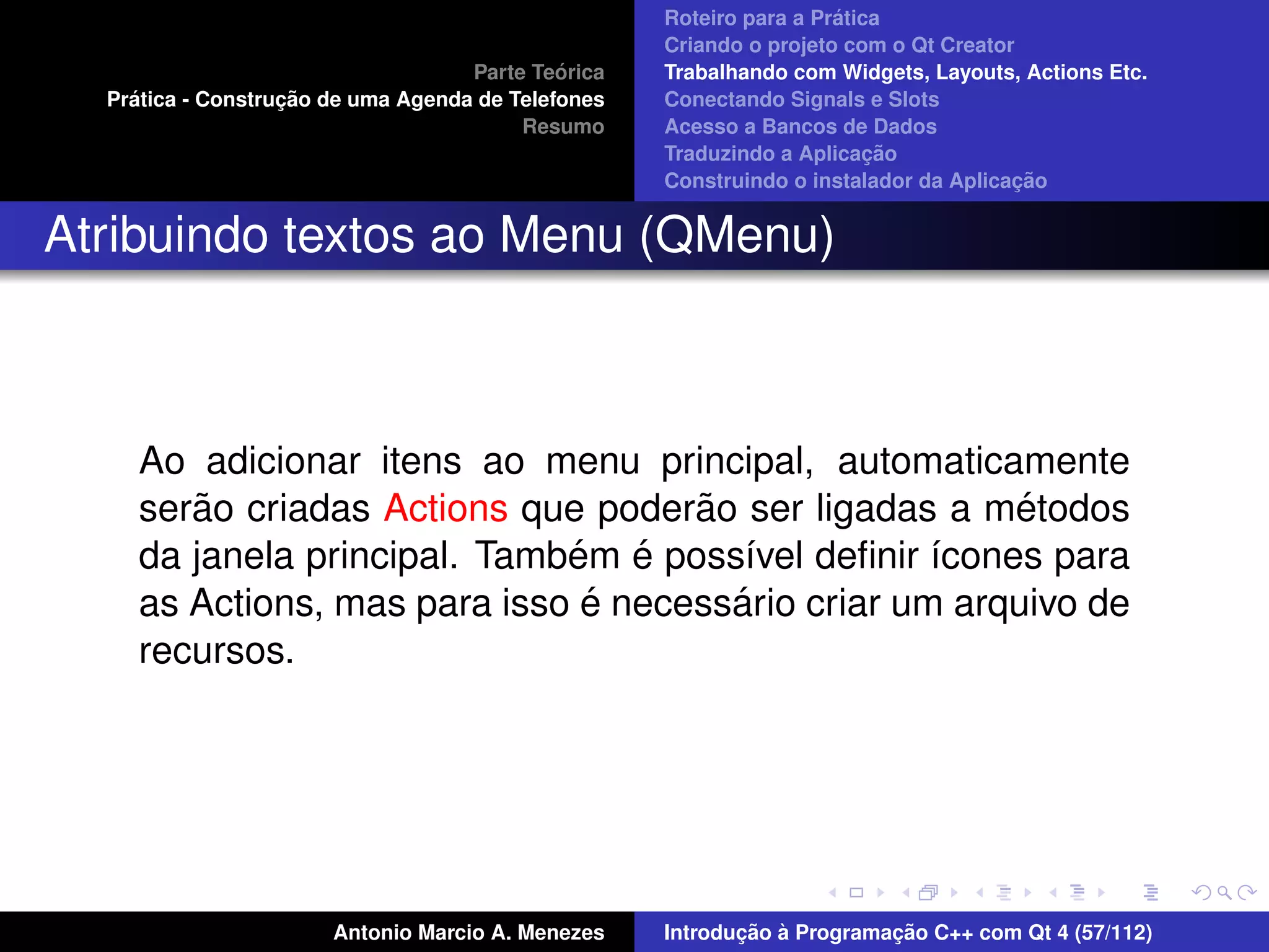 ´
                                                    Roteiro para a Pratica
                                                    Criando o projeto com o Qt Creator
                                             ´
                                    Parte Teorica   Trabalhando com Widgets, Layouts, Actions Etc.
    ´              ¸˜
  Pratica - Construcao de uma Agenda de Telefones   Conectando Signals e Slots
                                         Resumo     Acesso a Bancos de Dados
                                                                         ¸˜
                                                    Traduzindo a Aplicacao
                                                                                      ¸˜
                                                    Construindo o instalador da Aplicacao


Atribuindo textos ao Menu (QMenu)



     Ao adicionar itens ao menu principal, automaticamente
        ˜                            ˜                   ´
     serao criadas Actions que poderao ser ligadas a metodos
                              ´ ´
     da janela principal. Tambem e poss´vel deﬁnir ´cones para
                                        ı           ı
                               ´       ´
     as Actions, mas para isso e necessario criar um arquivo de
     recursos.




                       Antonio Marcio A. Menezes           ¸˜ `          ¸˜
                                                    Introducao a Programacao C++ com Qt 4 (57/112)
 