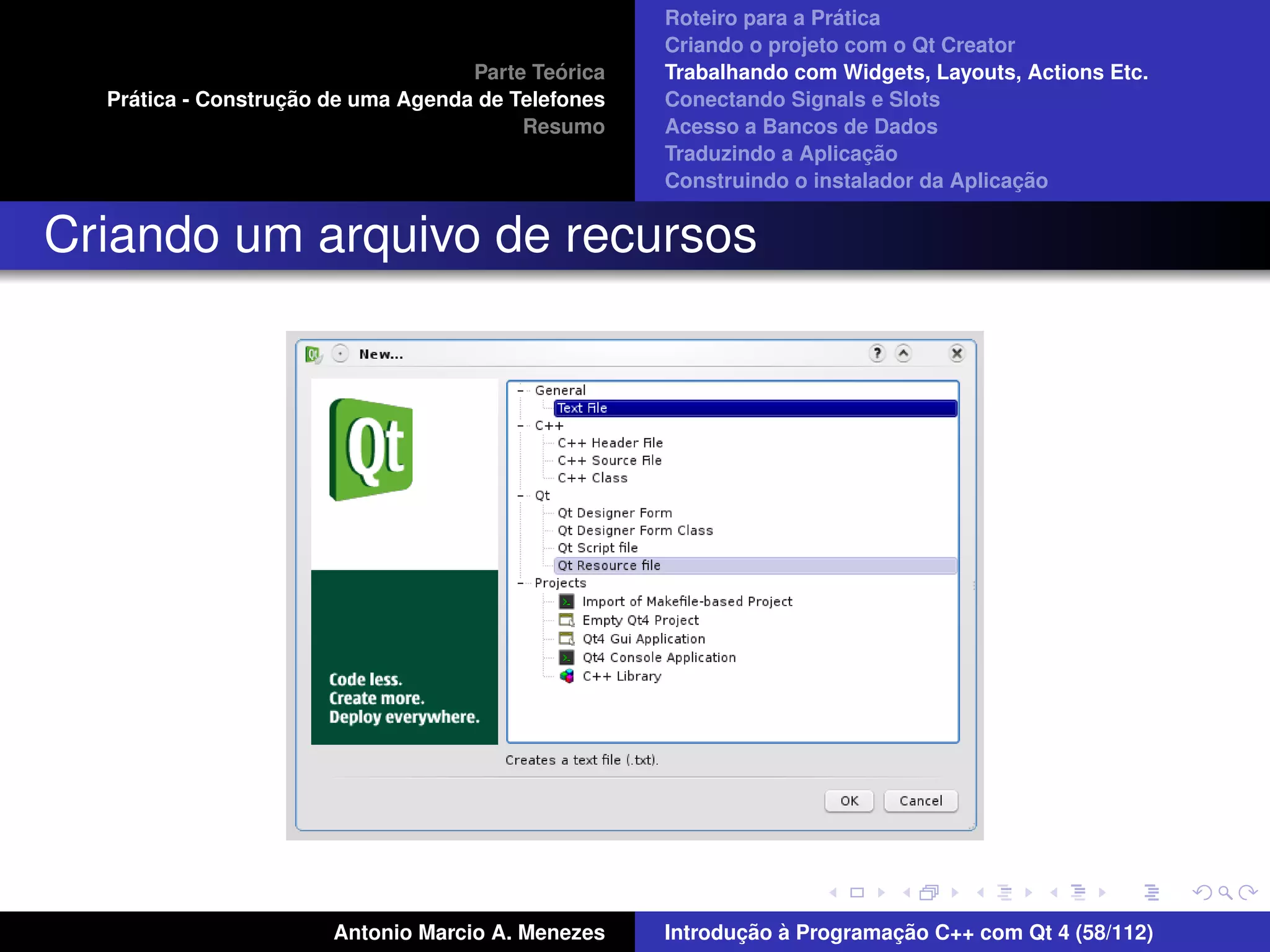 ´
                                                    Roteiro para a Pratica
                                                    Criando o projeto com o Qt Creator
                                             ´
                                    Parte Teorica   Trabalhando com Widgets, Layouts, Actions Etc.
    ´              ¸˜
  Pratica - Construcao de uma Agenda de Telefones   Conectando Signals e Slots
                                         Resumo     Acesso a Bancos de Dados
                                                                         ¸˜
                                                    Traduzindo a Aplicacao
                                                                                      ¸˜
                                                    Construindo o instalador da Aplicacao


Criando um arquivo de recursos




                       Antonio Marcio A. Menezes           ¸˜ `          ¸˜
                                                    Introducao a Programacao C++ com Qt 4 (58/112)
 