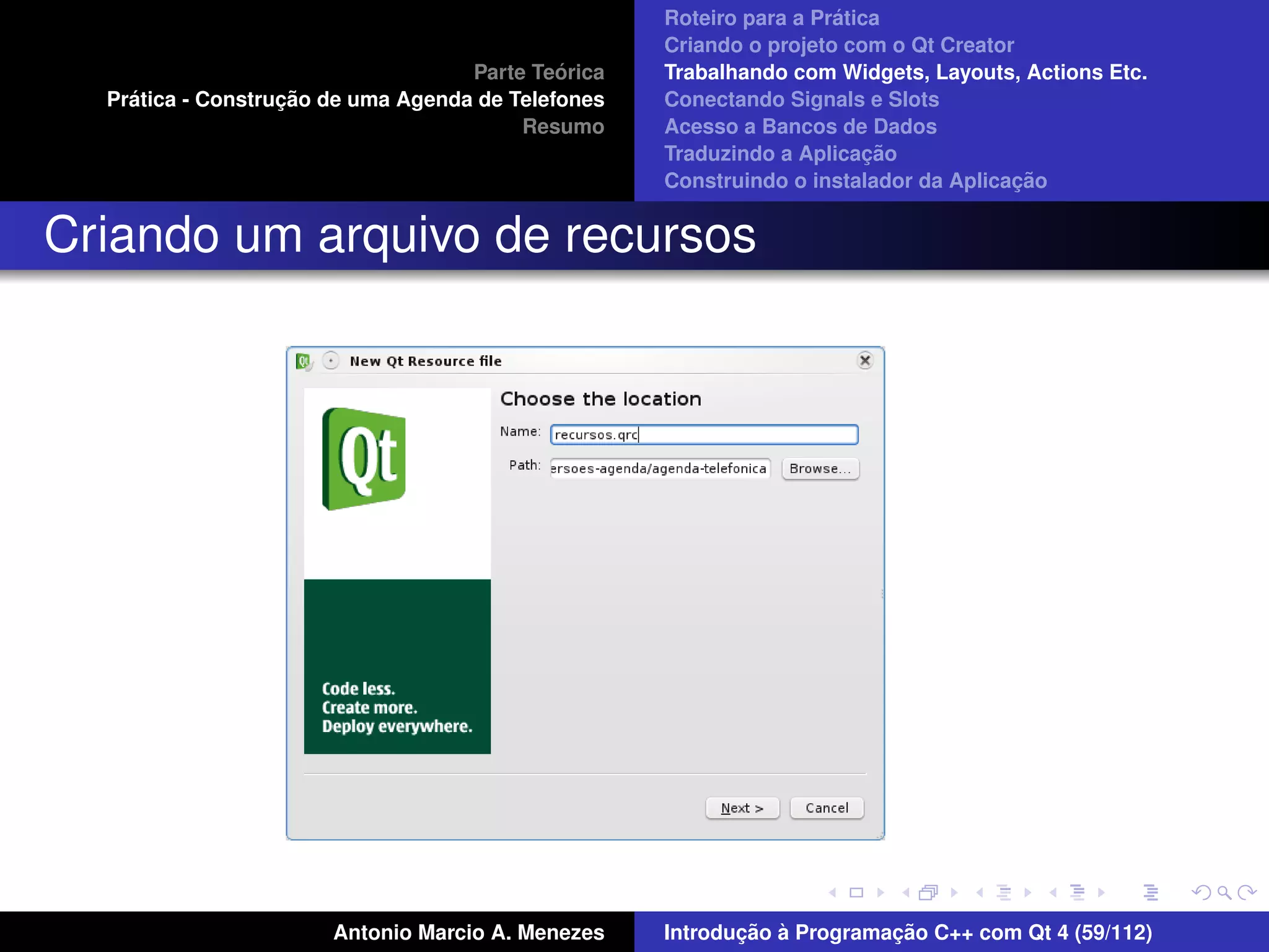´
                                                    Roteiro para a Pratica
                                                    Criando o projeto com o Qt Creator
                                             ´
                                    Parte Teorica   Trabalhando com Widgets, Layouts, Actions Etc.
    ´              ¸˜
  Pratica - Construcao de uma Agenda de Telefones   Conectando Signals e Slots
                                         Resumo     Acesso a Bancos de Dados
                                                                         ¸˜
                                                    Traduzindo a Aplicacao
                                                                                      ¸˜
                                                    Construindo o instalador da Aplicacao


Criando um arquivo de recursos




                       Antonio Marcio A. Menezes           ¸˜ `          ¸˜
                                                    Introducao a Programacao C++ com Qt 4 (59/112)
 