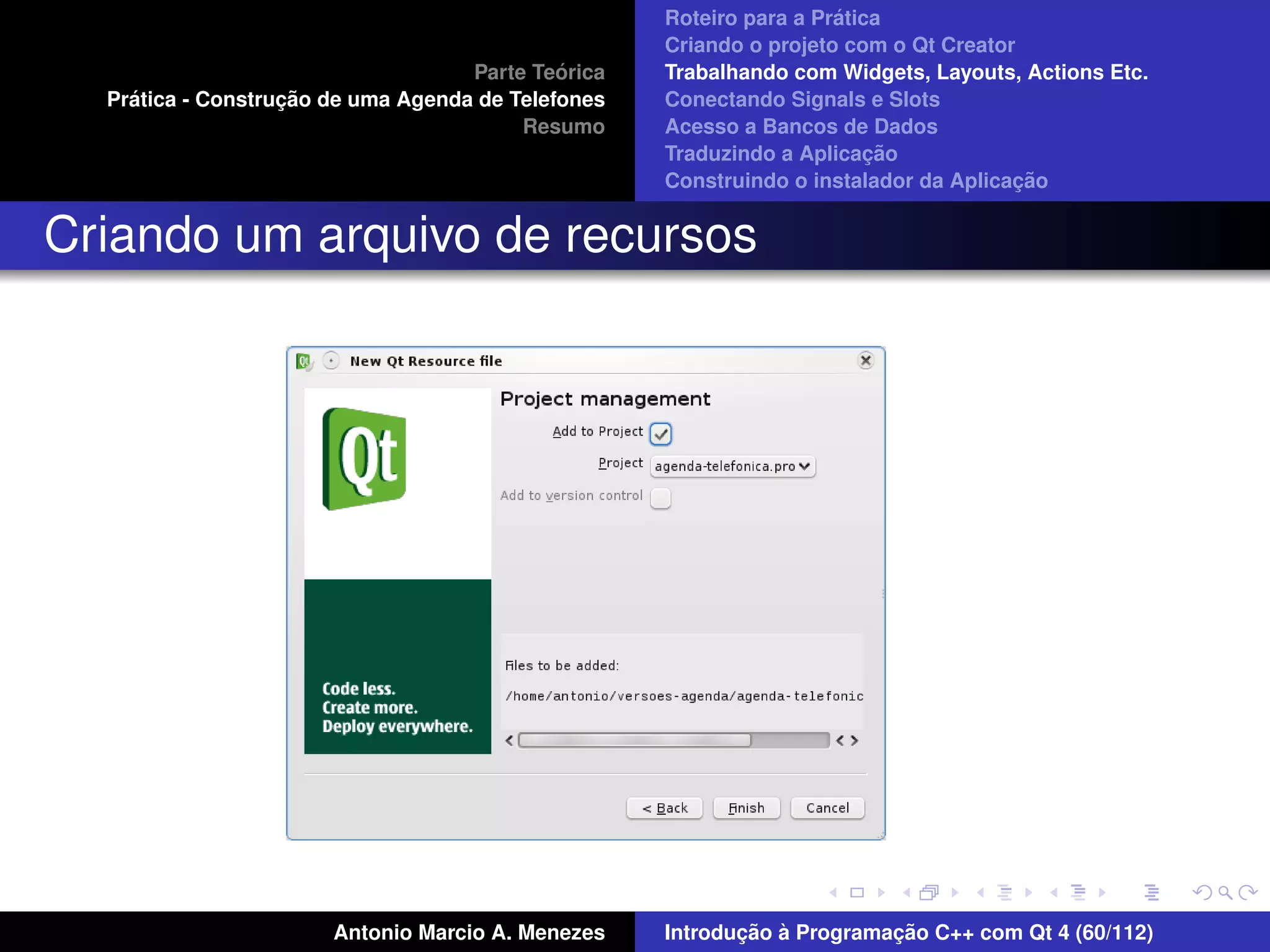 ´
                                                    Roteiro para a Pratica
                                                    Criando o projeto com o Qt Creator
                                             ´
                                    Parte Teorica   Trabalhando com Widgets, Layouts, Actions Etc.
    ´              ¸˜
  Pratica - Construcao de uma Agenda de Telefones   Conectando Signals e Slots
                                         Resumo     Acesso a Bancos de Dados
                                                                         ¸˜
                                                    Traduzindo a Aplicacao
                                                                                      ¸˜
                                                    Construindo o instalador da Aplicacao


Criando um arquivo de recursos




                       Antonio Marcio A. Menezes           ¸˜ `          ¸˜
                                                    Introducao a Programacao C++ com Qt 4 (60/112)
 