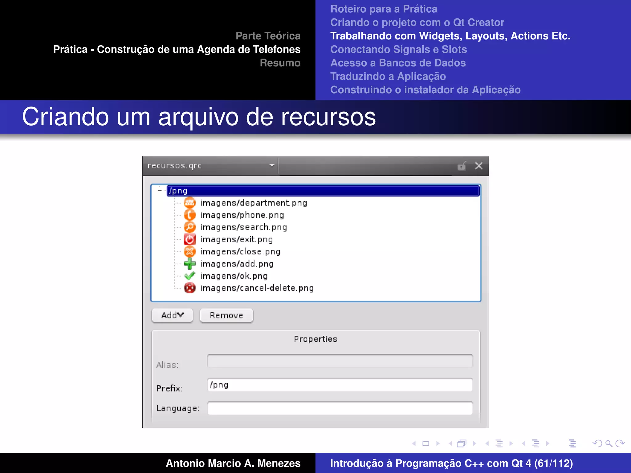´
                                                    Roteiro para a Pratica
                                                    Criando o projeto com o Qt Creator
                                             ´
                                    Parte Teorica   Trabalhando com Widgets, Layouts, Actions Etc.
    ´              ¸˜
  Pratica - Construcao de uma Agenda de Telefones   Conectando Signals e Slots
                                         Resumo     Acesso a Bancos de Dados
                                                                         ¸˜
                                                    Traduzindo a Aplicacao
                                                                                      ¸˜
                                                    Construindo o instalador da Aplicacao


Criando um arquivo de recursos




                       Antonio Marcio A. Menezes           ¸˜ `          ¸˜
                                                    Introducao a Programacao C++ com Qt 4 (61/112)
 