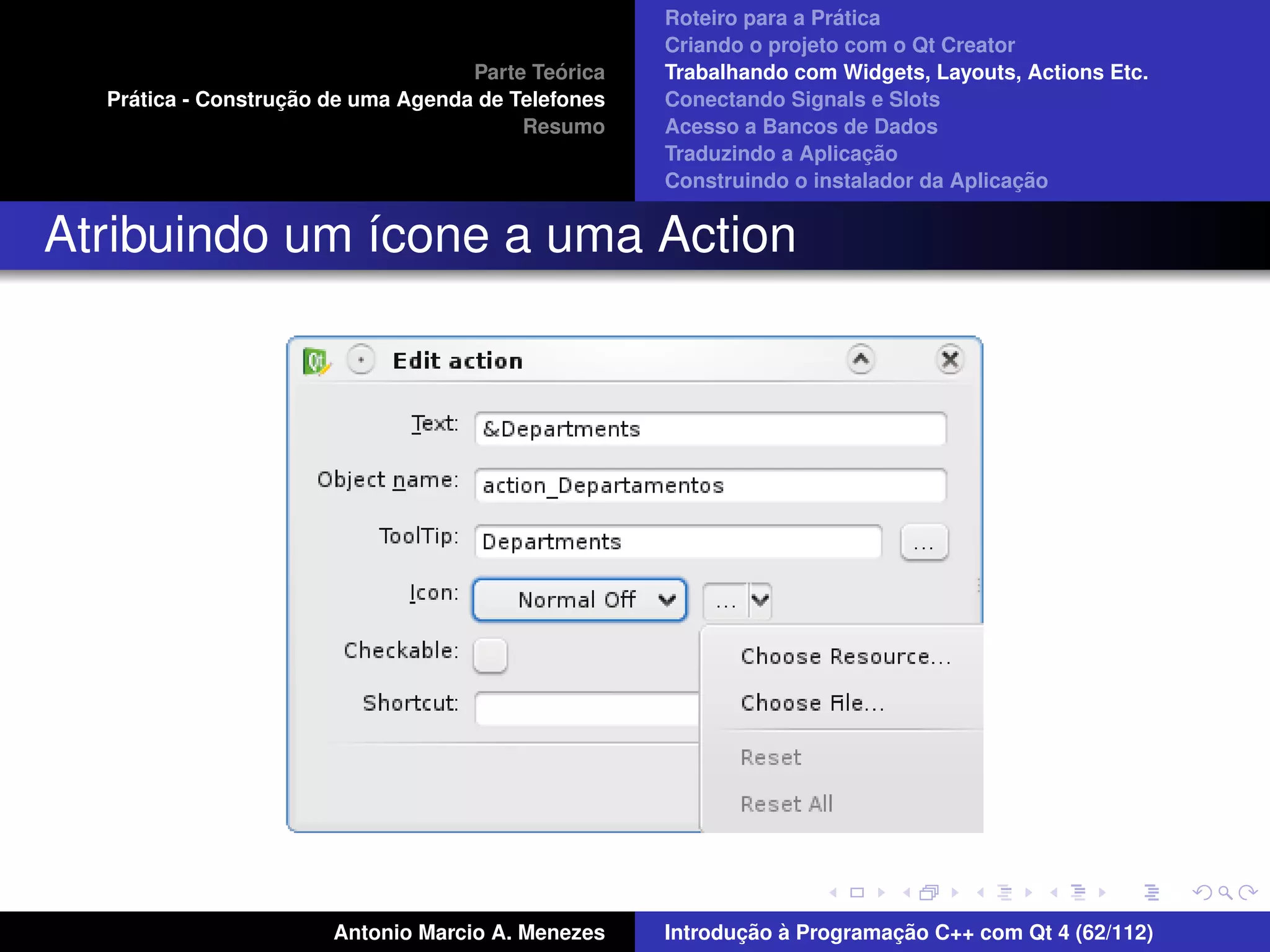´
                                                    Roteiro para a Pratica
                                                    Criando o projeto com o Qt Creator
                                             ´
                                    Parte Teorica   Trabalhando com Widgets, Layouts, Actions Etc.
    ´              ¸˜
  Pratica - Construcao de uma Agenda de Telefones   Conectando Signals e Slots
                                         Resumo     Acesso a Bancos de Dados
                                                                         ¸˜
                                                    Traduzindo a Aplicacao
                                                                                      ¸˜
                                                    Construindo o instalador da Aplicacao


Atribuindo um ´cone a uma Action
              ı




                       Antonio Marcio A. Menezes           ¸˜ `          ¸˜
                                                    Introducao a Programacao C++ com Qt 4 (62/112)
 