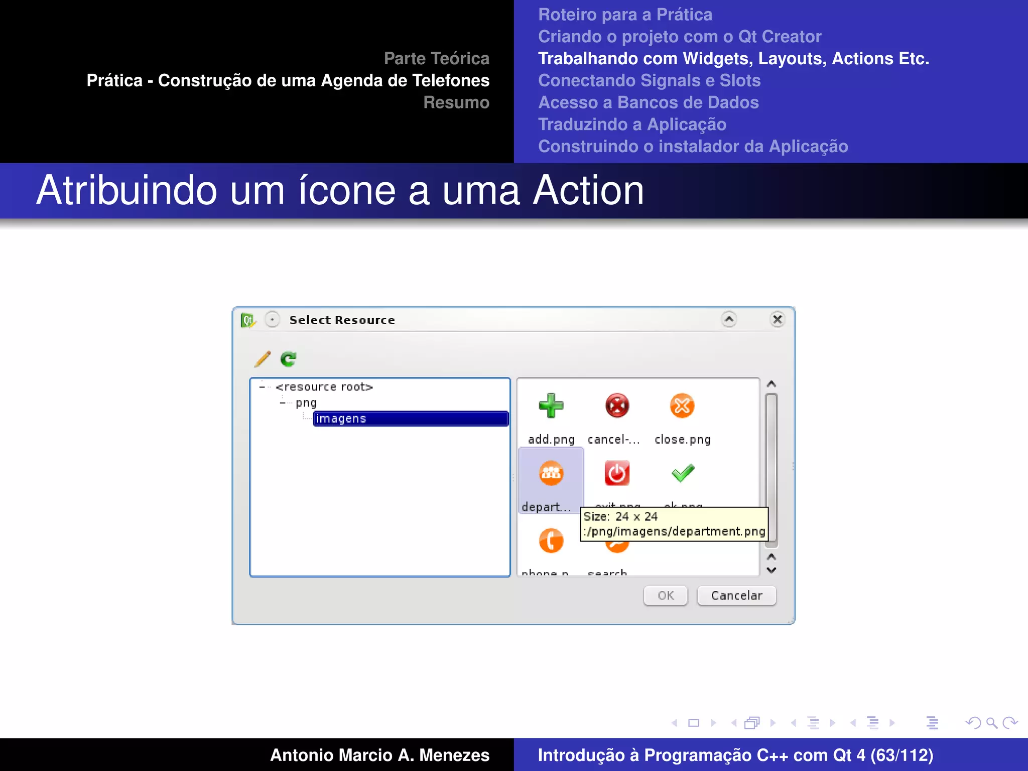 ´
                                                    Roteiro para a Pratica
                                                    Criando o projeto com o Qt Creator
                                             ´
                                    Parte Teorica   Trabalhando com Widgets, Layouts, Actions Etc.
    ´              ¸˜
  Pratica - Construcao de uma Agenda de Telefones   Conectando Signals e Slots
                                         Resumo     Acesso a Bancos de Dados
                                                                         ¸˜
                                                    Traduzindo a Aplicacao
                                                                                      ¸˜
                                                    Construindo o instalador da Aplicacao


Atribuindo um ´cone a uma Action
              ı




                       Antonio Marcio A. Menezes           ¸˜ `          ¸˜
                                                    Introducao a Programacao C++ com Qt 4 (63/112)
 