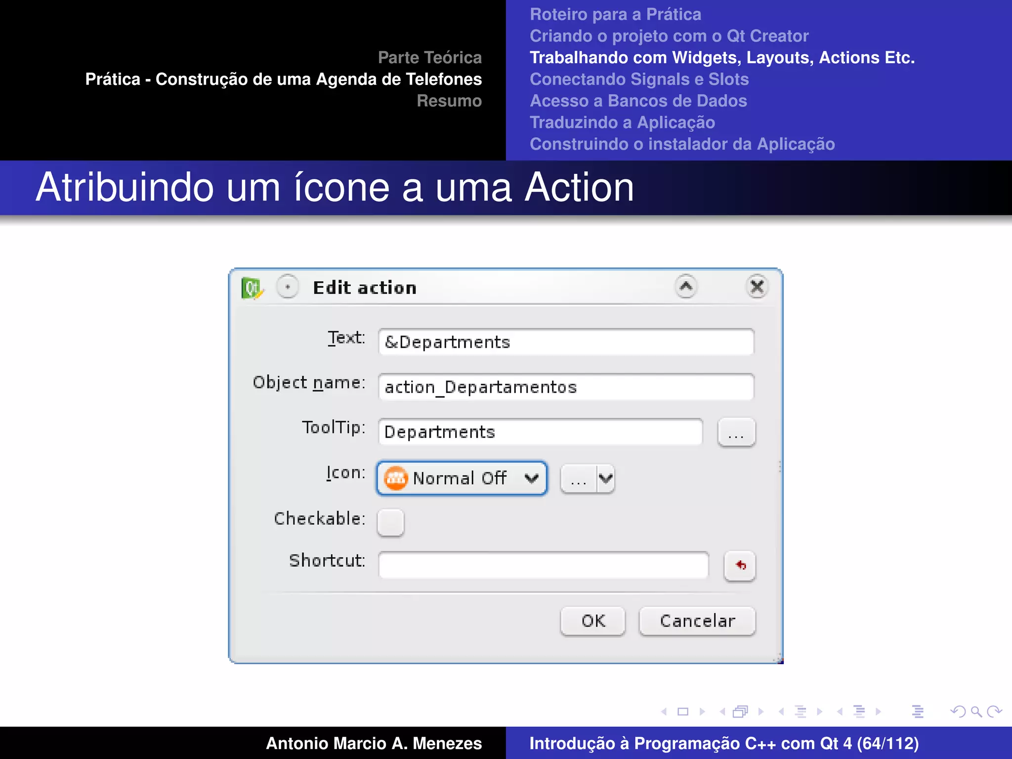 ´
                                                    Roteiro para a Pratica
                                                    Criando o projeto com o Qt Creator
                                             ´
                                    Parte Teorica   Trabalhando com Widgets, Layouts, Actions Etc.
    ´              ¸˜
  Pratica - Construcao de uma Agenda de Telefones   Conectando Signals e Slots
                                         Resumo     Acesso a Bancos de Dados
                                                                         ¸˜
                                                    Traduzindo a Aplicacao
                                                                                      ¸˜
                                                    Construindo o instalador da Aplicacao


Atribuindo um ´cone a uma Action
              ı




                       Antonio Marcio A. Menezes           ¸˜ `          ¸˜
                                                    Introducao a Programacao C++ com Qt 4 (64/112)
 