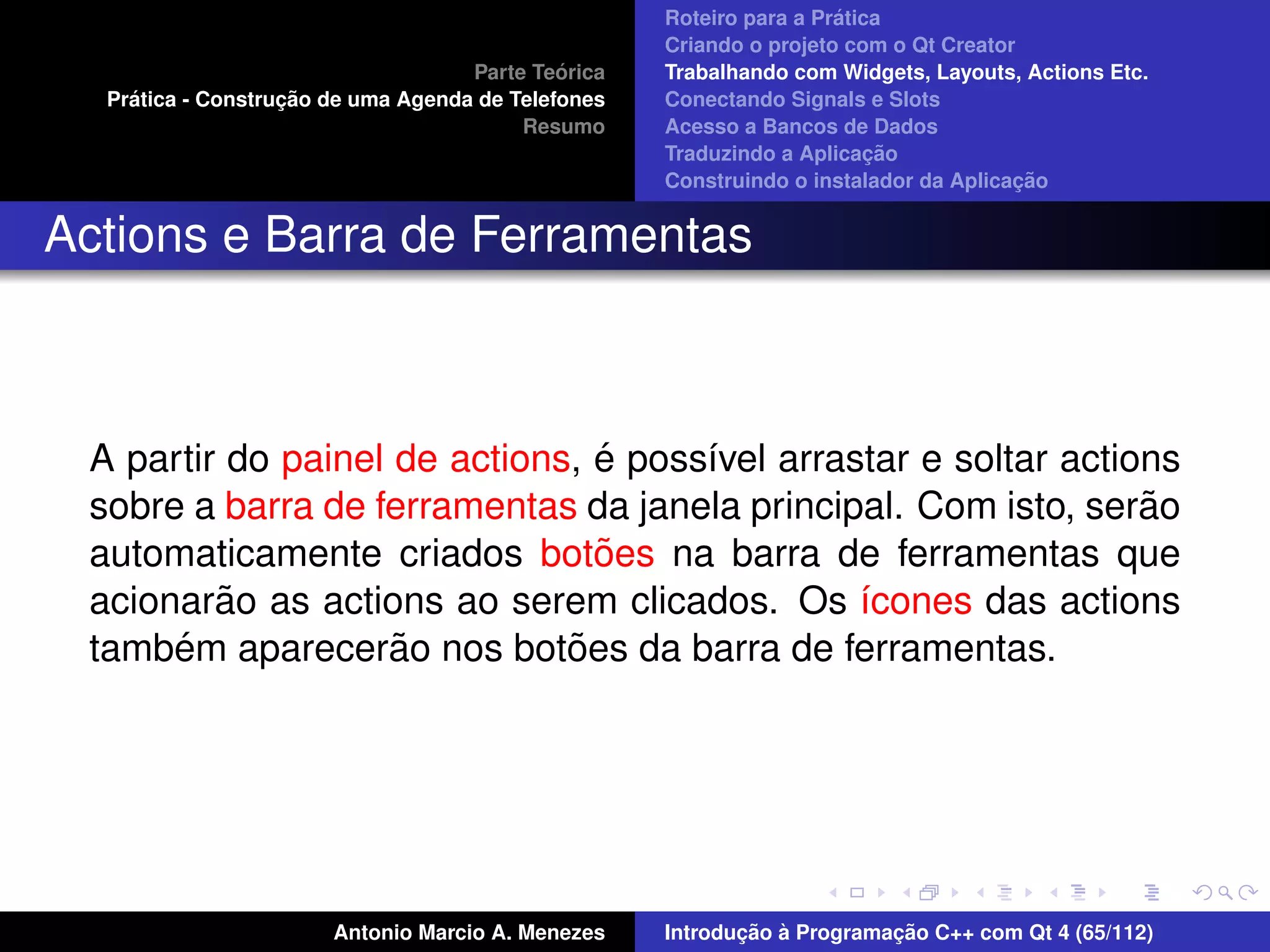 ´
                                                    Roteiro para a Pratica
                                                    Criando o projeto com o Qt Creator
                                             ´
                                    Parte Teorica   Trabalhando com Widgets, Layouts, Actions Etc.
    ´              ¸˜
  Pratica - Construcao de uma Agenda de Telefones   Conectando Signals e Slots
                                         Resumo     Acesso a Bancos de Dados
                                                                         ¸˜
                                                    Traduzindo a Aplicacao
                                                                                      ¸˜
                                                    Construindo o instalador da Aplicacao


Actions e Barra de Ferramentas



                                ´
 A partir do painel de actions, e poss´vel arrastar e soltar actions
                                      ı
 sobre a barra de ferramentas da janela principal. Com isto, serao˜
                                ˜
 automaticamente criados botoes na barra de ferramentas que
         ˜
 acionarao as actions ao serem clicados. Os ´cones das actions
                                                ı
      ´             ˜         ˜
 tambem aparecerao nos botoes da barra de ferramentas.




                       Antonio Marcio A. Menezes           ¸˜ `          ¸˜
                                                    Introducao a Programacao C++ com Qt 4 (65/112)
 