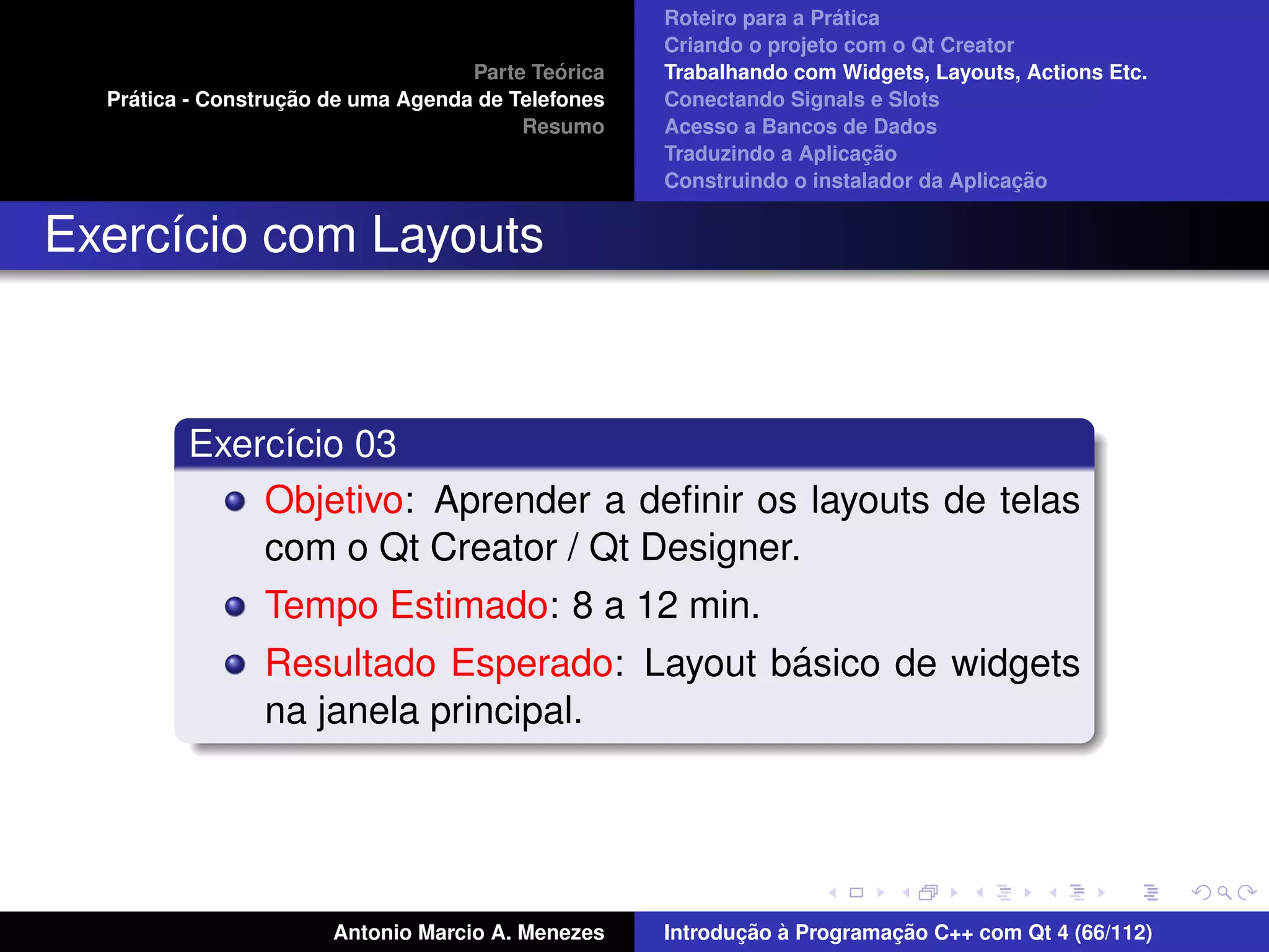 ´
                                                    Roteiro para a Pratica
                                                    Criando o projeto com o Qt Creator
                                             ´
                                    Parte Teorica   Trabalhando com Widgets, Layouts, Actions Etc.
    ´              ¸˜
  Pratica - Construcao de uma Agenda de Telefones   Conectando Signals e Slots
                                         Resumo     Acesso a Bancos de Dados
                                                                         ¸˜
                                                    Traduzindo a Aplicacao
                                                                                      ¸˜
                                                    Construindo o instalador da Aplicacao


Exerc´cio com Layouts
     ı



         Exerc´cio 03
              ı
             Objetivo: Aprender a deﬁnir os layouts de telas
             com o Qt Creator / Qt Designer.
                Tempo Estimado: 8 a 12 min.
                                            ´
                Resultado Esperado: Layout basico de widgets
                na janela principal.




                       Antonio Marcio A. Menezes           ¸˜ `          ¸˜
                                                    Introducao a Programacao C++ com Qt 4 (66/112)
 