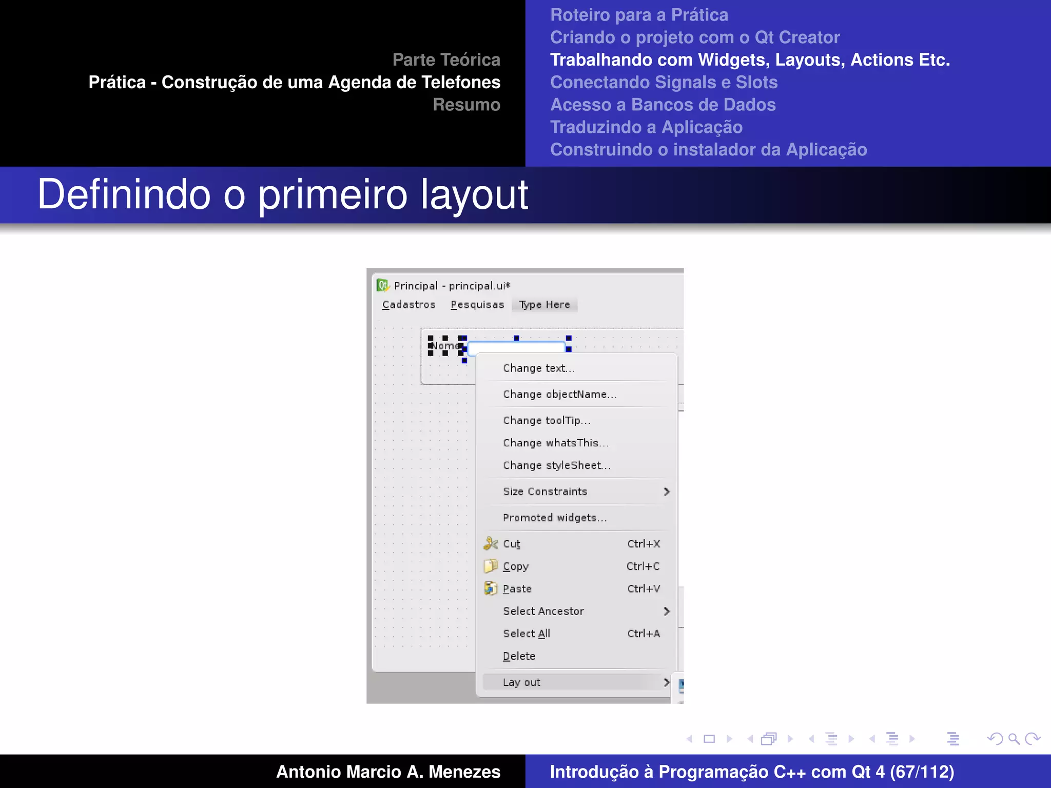 ´
                                                    Roteiro para a Pratica
                                                    Criando o projeto com o Qt Creator
                                             ´
                                    Parte Teorica   Trabalhando com Widgets, Layouts, Actions Etc.
    ´              ¸˜
  Pratica - Construcao de uma Agenda de Telefones   Conectando Signals e Slots
                                         Resumo     Acesso a Bancos de Dados
                                                                         ¸˜
                                                    Traduzindo a Aplicacao
                                                                                      ¸˜
                                                    Construindo o instalador da Aplicacao


Deﬁnindo o primeiro layout




                       Antonio Marcio A. Menezes           ¸˜ `          ¸˜
                                                    Introducao a Programacao C++ com Qt 4 (67/112)
 