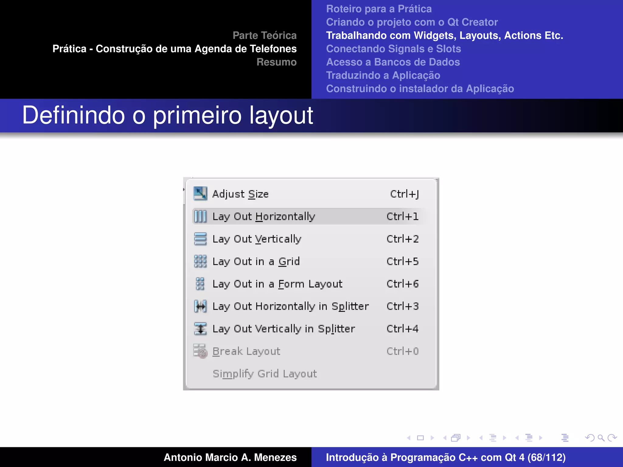´
                                                    Roteiro para a Pratica
                                                    Criando o projeto com o Qt Creator
                                             ´
                                    Parte Teorica   Trabalhando com Widgets, Layouts, Actions Etc.
    ´              ¸˜
  Pratica - Construcao de uma Agenda de Telefones   Conectando Signals e Slots
                                         Resumo     Acesso a Bancos de Dados
                                                                         ¸˜
                                                    Traduzindo a Aplicacao
                                                                                      ¸˜
                                                    Construindo o instalador da Aplicacao


Deﬁnindo o primeiro layout




                       Antonio Marcio A. Menezes           ¸˜ `          ¸˜
                                                    Introducao a Programacao C++ com Qt 4 (68/112)
 